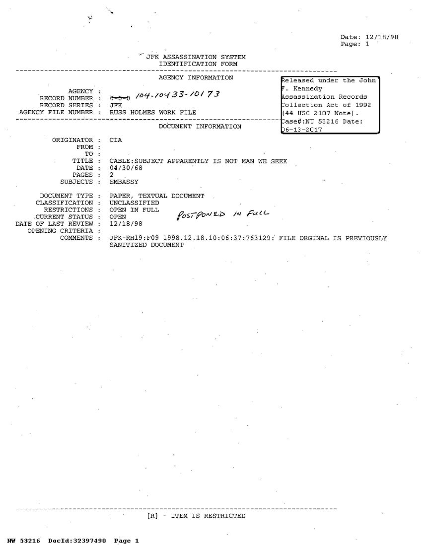 handle is hein.jfk/jfkarch06872 and id is 1 raw text is: 







                              JFK ASSASSINATION SYSTEM
                                 IDENTIFICATION FORM

                                 AGENCY INFORMATION          teleased under

            AGENCY:141T Kennedy
     RECORD NUMBER :   40  /    0   33  /0  73               ssass nat ion
     RECORD SERIES : JFK                                     Collection Act
 AGENCY FILE NUMBER : RUSS HOLMES WORK FILE                  (44 USC 2107 N
---------------------------------------------------------------- ase#:N 53216
                                 DOCUMENT INFORMATION         6-13-2017


Date: 12/18/98
Page: 1


        ORIGINATOR : CIA
              FROM
                TO:
             TITLE : CABLE:SUBJECT APPARENTLY IS NOT MAN WE SEEK
             DATE  :  04/30/68
             PAGES : 2
          SUBJECTS : EMBASSY

      DOCUMENT TYPE : PAPER, TEXTUAL DOCUMENT
      CLASSIFICATION : UNCLASSIFIED
      RESTRICTIONS : OPEN IN FULL
    .CURRENT STATUS : OPEN           fr579o^;g-i  f6 fatC-
DATE OF LAST REVIEW : 12/18/98
   OPENING CRITERIA
          COMMENTS : JFK-RH19:FO9 1998.12.18.10:06:37:763129: FILE ORGINAL IS PREVIOUSLY
                     SANITIZED DOCUMENT


[R] - ITEM IS RESTRICTED


NW 53216 Docld:32397490 Page 1


the  John

Records
of  1992
ote).
Date:


