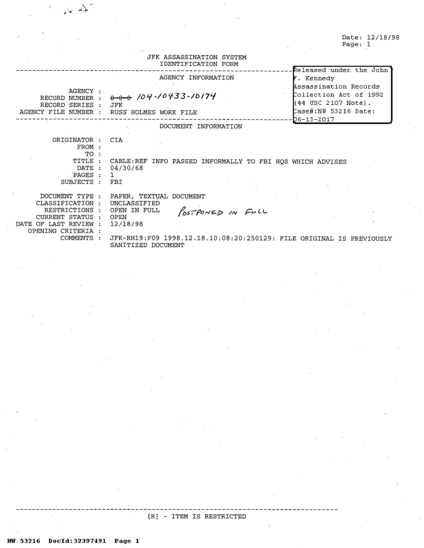 handle is hein.jfk/jfkarch06873 and id is 1 raw text is: 







                               JFK ASSASSINATION SYSTEM
                                  IDENTIFICATION FORM

                                  AGENCY INFORMATION

            AGENCY
     RECORD NUMBER :9--      /0  ./V ';33-/0179
     RECORD SERIES    JFK
AGENCY FILE NUMBER :  RUSS HOLMES WORK FILE

                                  DOCUMENT INFORMATION


Date: 12/18/98
Page: 1


ORIGINATOR    CIA
      FROM
        TO
     TITLE    CABLE:REF INFO PASSED INFORMALLY TO FBI HQS WHICH ADVISES
     DATE     04/30/68
     PAGES    1
  SUBJECTS    FBI


      DOCUMENT TYPE
      CLASSIFICATION
      RESTRICTIONS
      CURRENT STATUS
DATE OF LAST REVIEW
   OPENING CRITERIA
           COMMENTS


PAPER, TEXTUAL DOCUMENT
UNCLASSIFIED
OPEN IN FULL       5os/,V          LLL
OPEN
12/18/98


JFK-RH19:FO9 1998.12.18.10:08:20:250129: FILE ORIGINAL  IS PREVIOUSLY
SANITIZED DOCUMENT


[R] - ITEM IS RESTRICTED


NW 53216  Dold:32397491   Page 1


Released under the John
T. Kennedy
Pssassination Records
lollection Act of 1992
(44 USC 2107 Note).
-ase#:NW 53216 Date:
36-13-2017


