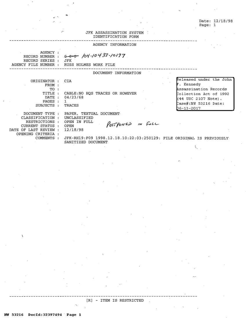 handle is hein.jfk/jfkarch06876 and id is 1 raw text is: 




Date: 12/18/98
Page: 1


JFK ASSASSINATION SYSTEM
   IDENTIFICATION FORM


                                  AGENCY INFORMATION

            AGENCY
     RECORD NUMBER :o-e      /     -r'0-/o7
     RECORD SERIES :  JFK
AGENCY FILE NUMBER :  RUSS HOLMES WORK FILE

                                  DOCUMENT INFORMATION


         ORIGINATOR
               FROM:
                 TO
              TITLE
              DATE
              PAGES
           SUBJECTS

      DOCUMENT TYPE
      CLASSIFICATION
      RESTRICTIONS
      CURRENT STATUS
DATE OF LAST REVIEW
   OPENING CRITERIA
           COMMENTS


CIA                                             eleased under the Joh
                                                . Kennedy
                                                kssassination Records
CABLE:NO HQS TRACES OR HOWEVER                 Collection Act of 1992
04/23/68                                       (44 USC 2107 Note).
1                                               ase#:NW 53216 Date:
                                 .E             6-13-2017
PAPER, TEXTUAL DOCUMENT
UNCLASSIFIED
OPEN IN FULL
OPEN               f
12/18/98

JFK-RH19:FO9 1998.12.18.10:22:03:250129: FILE ORIGINAL  IS PREVIOUSLY
SANITIZED DOCUMENT


[R] - ITEM IS RESTRICTED


NW 53216  Dold:32397494   Page 1


n


