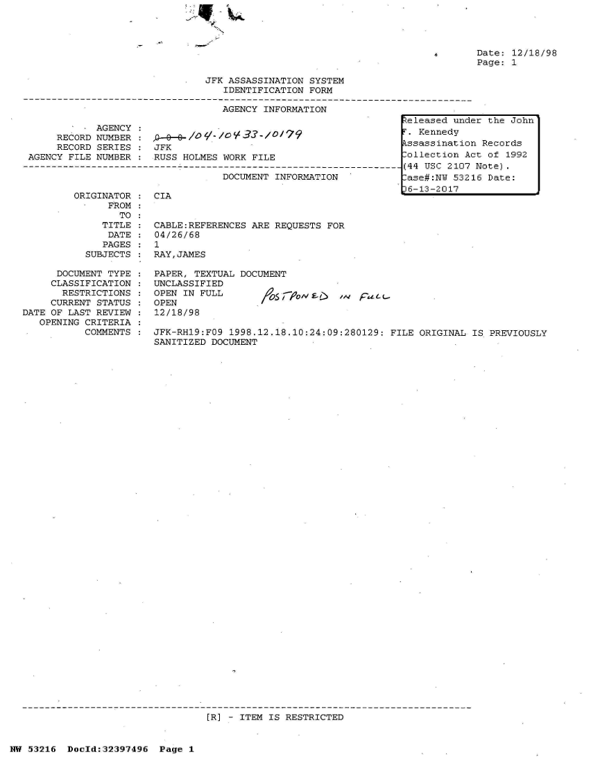 handle is hein.jfk/jfkarch06877 and id is 1 raw text is: 

N


Date: 12/18/98
Page: 1


                                JFK ASSASSINATION SYSTEM
                                   IDENTIFICATION FORM

                                   AGENCY INFORMATION
                                                                  Zeleased und
             AGENCY :. Kennedy
      RECORD NUMBER :
      RECORD SERIES :  JFK                                        ssassinatio
 AGENCY FILE NUMBER :  RUSS HOLMES WORK FILE                      ollection A
-------------------------------------------------------------------(44 USC 2107
                                   DOCUMENT INFORMATION           ase#:NU 532
                                                                  6-13-2017


ORIGINATOR :  CIA
      FROM:
        TO
     TITLE :  CABLE:REFERENCES ARE REQUESTS FOR
     DATE  :  04/26/68
     PAGES :  1
  SUBJECTS :  RAY,JAMES


      DOCUMENT TYPE
      CLASSIFICATION
      RESTRICTIONS
      CURRENT STATUS
DATE OF LAST REVIEW
   OPENING CRITERIA
           COMMENTS


PAPER, TEXTUAL DOCUMENT
UNCLASSIFIED
OPEN IN FULL         S   oI          a
OPEN/
12/18/98


JFK-RH19:FO9 1998.12.18.10:24:09:280129: FILE ORIGINAL IS PREVIOUSLY
SANITIZED DOCUMENT


[R] - ITEM IS RESTRICTED


NW 53216  Doeld:32397496  Page 1


er the John

n Records
ct of 1992
Note).
16 Date:


