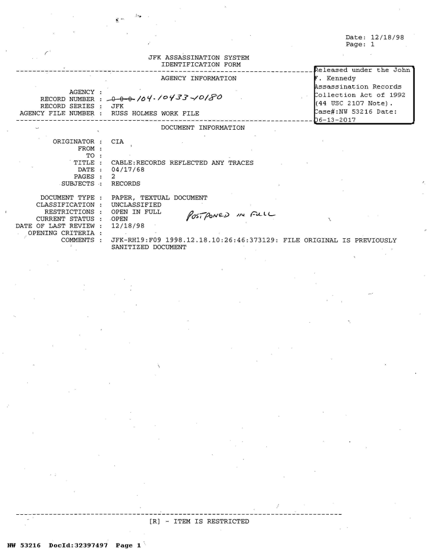 handle is hein.jfk/jfkarch06878 and id is 1 raw text is: 







                               JFK ASSASSINATION SYSTEM
                                  IDENTIFICATION FORM

                                  AGENCY INFORMATION

            AGENCY
     RECORD NUMBER : .--q--e-/dV./3i'-// O
     RECORD SERIES    JFK
AGENCY FILE NUMBER :  RUSS HOLMES WORK FILE

                                  DOCUMENT INFORMATION


Date: 12/18/98
Page: 1


ORIGINATOR :  CIA
      FROM
        TO:
     TITLE :  CABLE:RECORDS REFLECTED ANY TRACES
     DATE  :  04/17/68
     PAGES :  2
  .SUBJECTS : RECORDS


      DOCUMENT TYPE
      CLASSIFICATION
      RESTRICTIONS
      CURRENT STATUS
DATE OF LAST REVIEW
-  OPENING CRITERIA
           COMMENTS


PAPER, TEXTUAL DOCUMENT
UNCLASSIFIED
OPEN IN FULL
OPEN
12/18/98


JFK-RH19:FO9 1998.12.18.10:26:46:373129: FILE ORIGINAL  IS PREVIOUSLY
SANITIZED DOCUMENT


[R] - ITEM IS RESTRICTED


NW 53216  Doeld:32397497  Page 1


Released under the John
T. Kennedy
Assassination Records
ollection  Act of 1992
(44 USC 2107 Note).
-ase#:NU 53216 Date:
D6-13-2017


