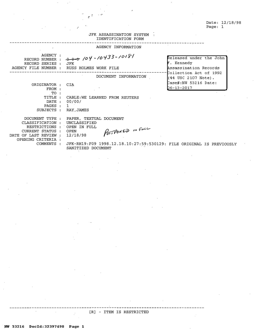 handle is hein.jfk/jfkarch06879 and id is 1 raw text is: 




Date: 12/18/98
Page: 1


JFK ASSASSINATION SYSTEM
   IDENTIFICATION FORM


AGENCY INFORMATION


            AGENCY                 lo:3 a2 /0 /k1
     RECORD NUMBER    Ao--eY /0    (O1.-   /
     RECORD SERIES  : JFK
AGENCY FILE NUMBER  : RUSS HOLMES WORK  FILE

                                  DOCUMENT  INFORMATION


         ORIGINATOR
               FROM
                 TO
              TITLE
              DATE
              PAGES
           SUBJECTS

      DOCUMENT TYPE
      CLASSIFICATION
      RESTRICTIONS
      CURRENT STATUS
DATE OF LAST REVIEW
   OPENING CRITERIA
           COMMENTS


CIA


CABLE:WE LEARNED FROM REUTERS
00/00/
1
RAY,JAMES

PAPER, TEXTUAL DOCUMENT
UNCLASSIFIED
OPEN IN FULL
OPEN                  d
12/18/98       f


JFK-RH19:FO9 1998.12.18.10:27:59:530129:  FILE ORIGINAL IS PREVIOUSLY
SANITIZED DOCUMENT


[R] - ITEM IS RESTRICTED


NW 53216  Doold:32397498  Page  1


Released under the John
r. Kennedy
kssassination Records
Collection Act of 1992
(44 USC 2107 Note).
-ase#:NU 53216 Date:
36-13-2017


