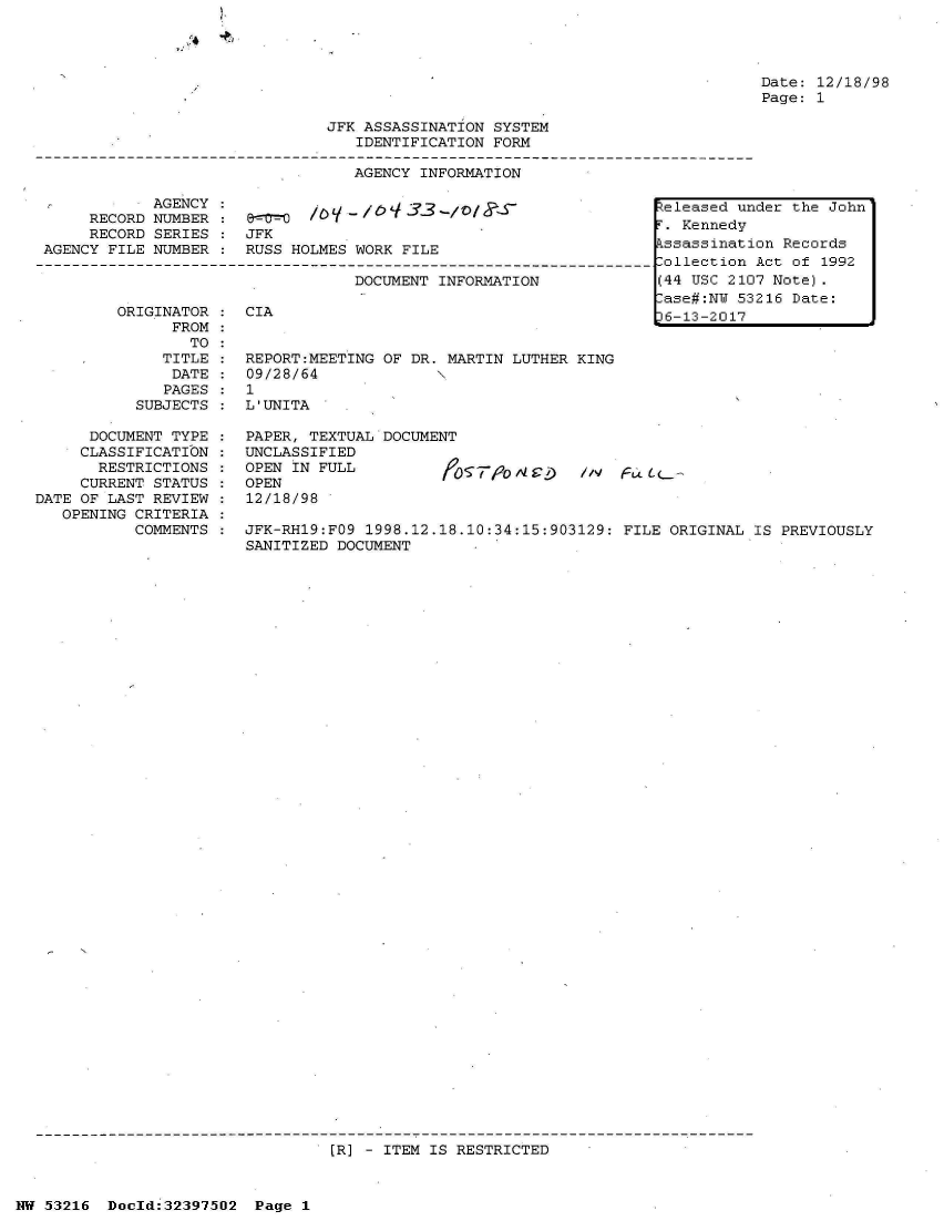 handle is hein.jfk/jfkarch06883 and id is 1 raw text is: 







                            JFK ASSASSINATION SYSTEM
                               IDENTIFICATION FORM

                               AGENCY INFORMATION

           AGENCY :                           -              Zeleased un
     RECORD NUMBER :. Kennedy
     RECORD SERIES :JKi
AGENCY FILE NUMBER : RUSS HOLMES WORK FILE
                                                             ollection
                               DOCUMENT INFORMATION          (44 USC 210


ORIGINATOR : CIA
     FROM
       TO
    TITLE :  REPORT:MEETING OF DR. MARTIN LUTHER KING
    DATE  :  09/28/64
    PAGES :  1
  SUBJECTS : L'UNITA


,ase#:NY 53
)6-13-2017


Date: 12/18/98
Page: 1


der the John

on Records
Act of 1992
7 Note).
216 Date:


     DOCUMENT TYPE
     CLASSIFICATION
     RESTRICTIONS
     CURRENT STATUS
DATE OF LAST REVIEW
   OPENING CRITERIA
          COMMENTS


PAPER, TEXTUAL DOCUMENT
UNCLASSIFIED
OPEN IN FULL
OPEN
12/18/98


~'o'0,I42)  11v FL~Lc.


JFK-RH19:FO9 1998.12.18.10:34:15:903129: FILE ORIGINAL IS PREVIOUSLY
SANITIZED DOCUMENT


(R] - ITEM IS RESTRICTED


NW 53216 Doeld:32397502 Page 1


