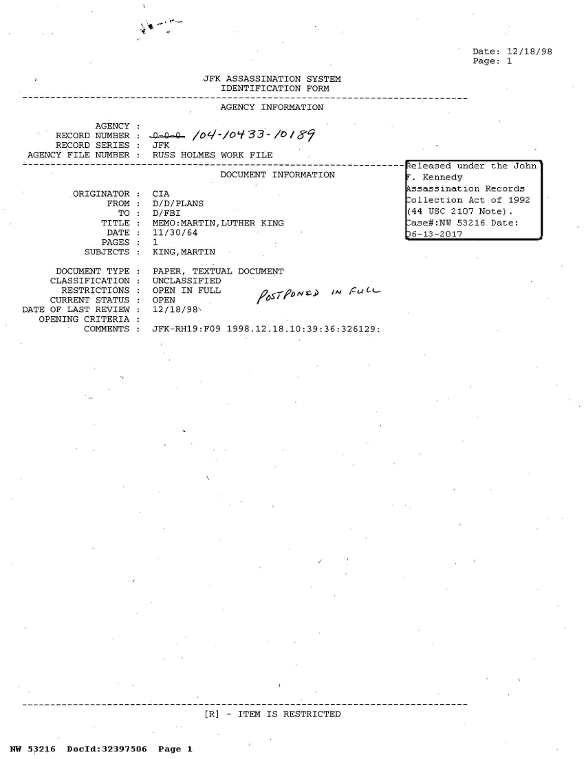 handle is hein.jfk/jfkarch06886 and id is 1 raw text is: 

Vt -
'4


Date: 12/18/98
Page: 1


                               JFK ASSASSINATION SYSTEM
                                  IDENTIFICATION FORM

                                  AGENCY INFORMATION

            AGENCY
     RECORD NUMBER.:  n-Q    /ot-/o933- /0J
     RECORD SERIES :  JFK
AGENCY FILE NUMBER :  RUSS HOLMES WORK FILE
                                  DOCUMENTINFORMA   N-----.eleased un
                                  DOCUMENT INFORMATION            [


ORIGINATOR
      FROM
        TO
     TITLE
     DATE
     PAGES
  SUBJECTS


      DOCUMENT TYPE
      CLASSIFICATION
      RESTRICTIONS
      CURRENT STATUS
DATE OF LAST REVIEW
   OPENING CRITERIA
           COMMENTS


CIA
D/D/PLANS
D/FBI
MEMO:MARTIN,LUTHER KING
11/30/64
1
KING,MARTIN


PAPER, TEXTUAL DOCUMENT
UNCLASSIFIED
OPEN IN FULL
OPEN
12/18/98


IN /uLL-


JFK-RH19:FO9 1998.12.18.10:39:36:326129:


[R] - ITEM IS RESTRICTED


NW 53216  Doold:32397506  Page 1


der the John


kssassination Records
ollection  Act of 1992
(44 USC 2107 Note).
-ase#:NW 53216 Date:
p6-13-2017


