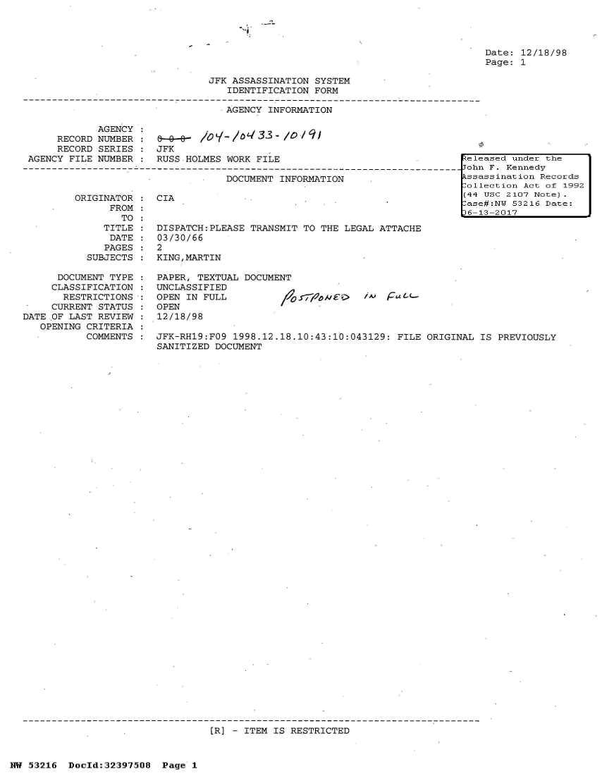 handle is hein.jfk/jfkarch06888 and id is 1 raw text is: 




Date: 12/18/98
Page: 1


JFK ASSASSINATION SYSTEM
   IDENTIFICATION FORM

   AGENCY INFORMATION


            AGENCY  :
     RECORD NUMBER  :            L--33- /0       9
     RECORD SERIES  : JFK
AGENCY FILE NUMBER  : RUSS.HOLMES  WORK FILE

                                  DOCUMENT  INFORMATION


ORIGINATOR
      FROM
        TO
     TITLE
     DATE
     PAGES
  SUBJECTS


      DOCUMENT TYPE
      CLASSIFICATION
      RESTRICTIONS
      CURRENT STATUS
DATE OF LAST REVIEW
   OPENING CRITERIA
           COMMENTS


CIA


DISPATCH:PLEASE TRANSMIT TO  THE LEGAL ATTACHE
03/30/66
2
KING,MARTIN


PAPER, TEXTUAL DOCUMENT
UNCLASSIFIED
OPEN IN FULL
OPEN
12/18/98


JFK-RH19:FO9 1998.12.18.10:43:10:043129:  FILE ORIGINAL IS PREVIOUSLY
SANITIZED DOCUMENT


[R] - ITEM IS RESTRICTED


NW 53216  Doold:32397508  Page  1


keleased under the
John F. Kennedy
kssassination Records
Collection Act of 1992
(44 USC 2107 Note).
Case#:NW 53216 Date:
D6-13-2017


FIA f-L--


