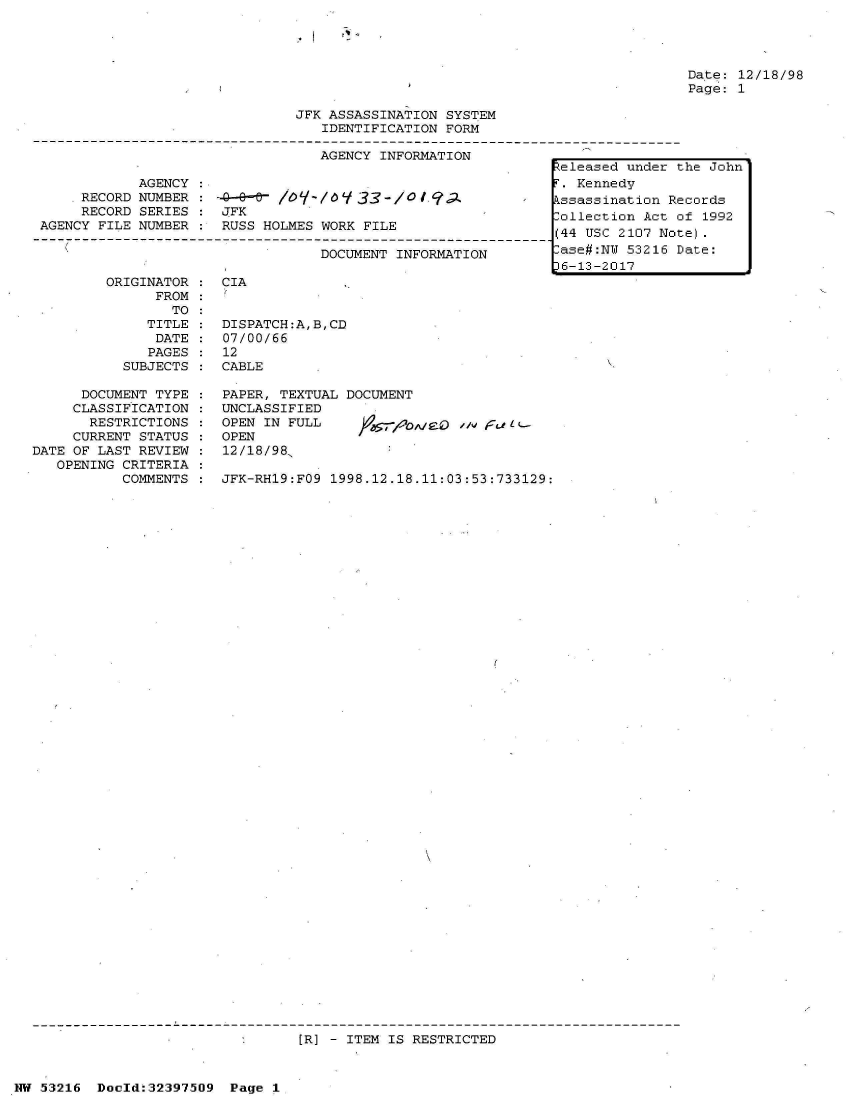 handle is hein.jfk/jfkarch06889 and id is 1 raw text is: 




                                                Date: 12/18/98
                                                Page: 1

JFK ASSASSINATION SYSTEM
   IDENTIFICATION FORM

   AGENCY INFORMATION            -


            AGENCY :
    .RECORD NUMBER : -       /-Y-& / 6/0 33-*/o qa
    RECORD  SERIES :  JFK
AGENCY FILE NUMBER :  RUSS HOLMES WORK FILE

                                  DOCUMENT INFORMATION


ORIGINATOR
      FROM
        TO
     TITLE
     DATE
     PAGES
  SUBJECTS


      DOCUMENT TYPE
      CLASSIFICATION
      RESTRICTIONS
      CURRENT STATUS
DATE OF LAST REVIEW
   OPENING CRITERIA
           COMMENTS


CIA


DISPATCH:A,B,CD
07/00/66
12
CABLE


PAPER, TEXTUAL DOCUMENT
UNCLASSIFIED
OPEN IN FULL                 ,A/00 11 Uba-
OPEN
12/18/98,

JFK-RH19:FO9 1998.12.18.11:03:53:733129:


[R] - ITEM IS RESTRICTED


NW 53216  Doold:32397509  Page 1


R:eleased under the John
T. Kennedy
Pssassination Records
Collection Act of 1992
(44 USC 2107 Note).
-ase#:NW 53216 Date:
D6-13-2017


