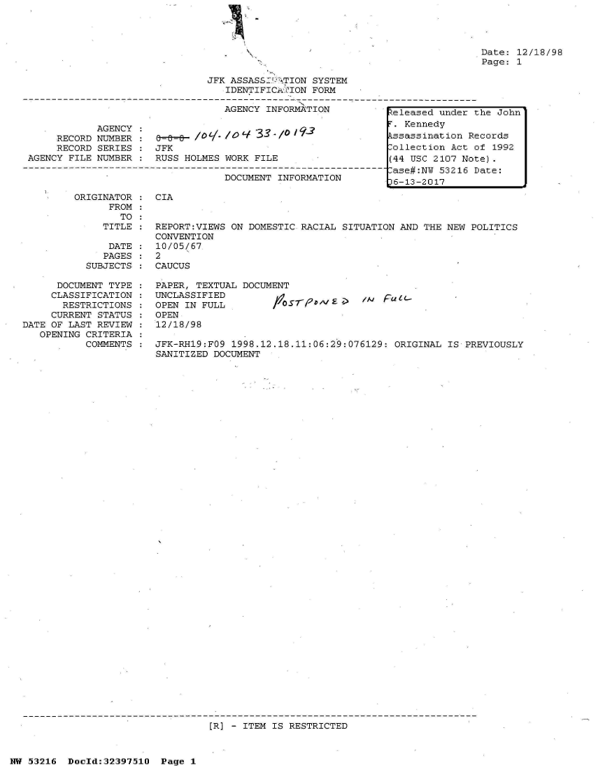 handle is hein.jfk/jfkarch06890 and id is 1 raw text is: 




                                                                                Date: 12/18/98
                                                                                Page: 1

                                JFK ASSASS2' ITION SYSTEM
                                   IDENTIFICATION  FORM

                                   AGENCY  INFORMATION          Zeleased under the John

             AGENCY :. Kennedy
      RECORD NUMBER 0    8-   /o// l     3-/                     ssassination Records
      RECORD SERIES :  JFK                                       ollection Act of 1992
 AGENCY FILE NUMBER :  RUSS HOLMES WORK  FILE                   (44 USC 2107 Note).
-----------------------------------------------------------------ase#:N  53216 Date:
                                   DOCUMENT  INFORMATION         6-13-2017


ORIGINATOR
      FROM
        TO
     TITLE


    DATE
    PAGES
SUBJECTS


CIA


REPORT:VIEWS ON DOMESTIC  RACIAL SITUATION AND THE NEW POLITICS
CONVENTION
10/05/67
2


:  CAUCUS


      DOCUMENT TYPE
      CLASSIFICATION
      RESTRICTIONS
      CURRENT STATUS
DATE OF LAST REVIEW
   OPENING CRITERIA
           COMMENTS


PAPER, TEXTUAL DOCUMENT
UNCLASSIFIED
OPEN IN FULL         fr0
OPEN
12/18/98


IN  pu41'


JFK-RH19:FO9 1998.12.18.11:06:29:076129:  ORIGINAL IS PREVIOUSLY
SANITIZED DOCUMENT


[R) - ITEM IS RESTRICTED


NW 53216  Doold:32397510  Page  1


:
:


