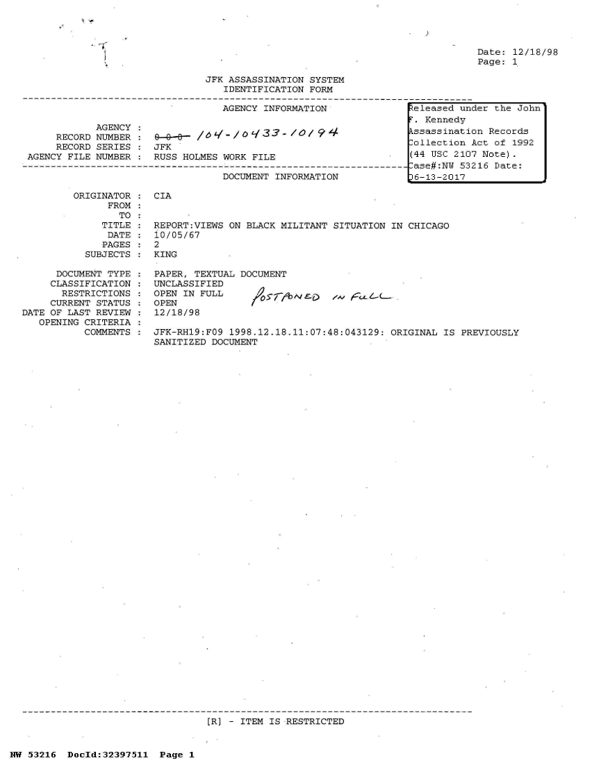 handle is hein.jfk/jfkarch06891 and id is 1 raw text is: 


)


Date: 12/18/98
Page: 1


JFK ASSASSINATION SYSTEM
   IDENTIFICATION FORM


                                  AGENCY INFORMATION

            AGENCY :
     RECORD NUMBER    9- - -  /q /   33 -l /O
     RECORD SERIES :  JFK
AGENCY FILE NUMBER :      RUSS HOLMES WORK FILE

                                  DOCUMENT INFORMATION


ORIGINATOR :  CIA
      FROM
        TO
     TITLE :  REPORT:VIEWS ON BLACK MILITANT SITUATION IN CHICAGO
     DATE  :  10/05/67
     PAGES :  2
  SUBJECTS :  KING


      DOCUMENT TYPE
      CLASSIFICATION
      RESTRICTIONS
      CURRENT STATUS
DATE OF LAST REVIEW
   OPENING CRITERIA
           COMMENTS


PAPER, TEXTUAL DOCUMENT
UNCLASSIFIED
OPEN IN FULL                   /.v
OPEN
12/18/98


JFK-RH19:FO9 1998.12.18.11:07:48:043129: ORIGINAL  IS PREVIOUSLY
SANITIZED DOCUMENT


[R] - ITEM IS RESTRICTED


NW 53216  Doold:32397511  Page 1


eleased  under the John
F. Kennedy
Assassination Records
ollection  Act of 1992
(44 USC 2107 Note).
-ase#:NU 53216 Date:
p6-13-2017


