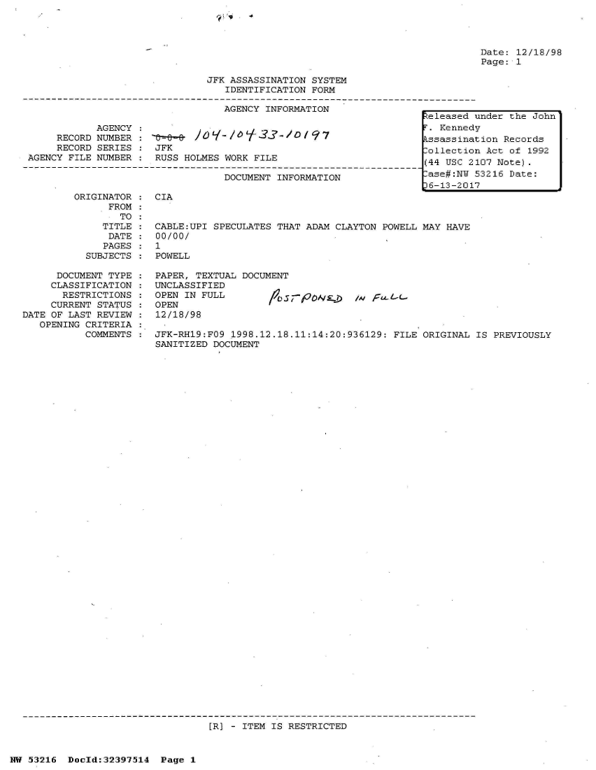 handle is hein.jfk/jfkarch06894 and id is 1 raw text is: 




Date: 12/18/98
Page: 1


                              JFK ASSASSINATION SYSTEM
                                 IDENTIFICATION FORM

                                 AGENCY INFORMATION
                                                                   eleased under the John
           AGENCY  :                                               . Kennedy
     RECORD NUMBER :3 -                          7ssassination Records
     RECORD SERIES   JFK                                          lollection Act of 1992
AGENCY FILE NUMBER   RUSS HOLMES WORK FILE                        (4  USC 2107 Note)

                                 DOCUMENT INFORMATION              ase#:NU 53216 Date:
                                                                 16-13-2017
        ORIGINATOR   CIA
             FROM
               TO
            TITLE  : CABLE:UPI SPECULATES THAT ADAM CLAYTON POWELL MAY HAVE
            DATE     00/00/
            PAGES    1
          SUBJECTS   POWELL


      DOCUMENT TYPE
      CLASSIFICATION
      RESTRICTIONS
      CURRENT STATUS
DATE OF LAST REVIEW
   OPENING CRITERIA
          COMMENTS


PAPER, TEXTUAL DOCUMENT
UNCLASSIFIED
OPEN IN FULL
OPEN
12/18/98


;-POS:=D/AI F-wL-


JFK-RH19:FO9 1998.12.18.11:14:20:936129: FILE ORIGINAL IS PREVIOUSLY
SANITIZED DOCUMENT


[R] - ITEM IS RESTRICTED


NW 53216  Doeld:32397514 Page 1


