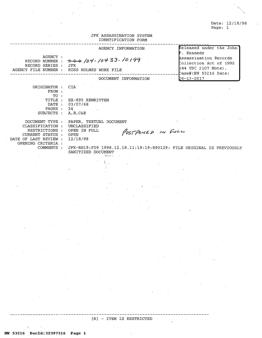 handle is hein.jfk/jfkarch06896 and id is 1 raw text is: 




Date: 12/18/98
Page: 1


                                JFK ASSASSINATION SYSTEM
                                   IDENTIFICATION FORM

                                   AGENCY INFORMATION              teleased under the John
                                                                    . Kennedy
             AGENCY :ssassination Records
      RECORD NUMBER    -ollection Act of 1992
      RECORD SERIES    JFK
 AGENCY FILE NUMBER :  RUSS HOLMES WORK FILE                       (44 USC 2107 Note).
---------------------------------------------------------------------ase#:NU 53216 Date:
                                   DOCUMENT INFORMATION           t6-13-2017


ORIGINATOR :  CIA
      FROM
        TO
     TITLE :  EX-
     DATE  :  03/
     PAGES :  24
  SUBJECTS :  A,B


895 REWRITTEN
07/68

,C&E


      DOCUMENT TYPE :  PAPER, TEXTUAL DOCUMENT
      CLASSIFICATION : UNCLASSIFIED
      RESTRICTIONS  :  OPEN IN FULL                        /^    a
      CURRENT STATUS : OPEN
DATE OF LAST REVIEW :  12/18/98
   OPENING CRITERIA
           COMMENTS :  JFK-RH19:FO9 1998.12.18.11:19:19:890129: FILE ORIGINAL  IS PREVIOUSLY
                       SANITIZED DOCUMENT


[R] - ITEM IS RESTRICTED


NW 53216  Doeld:32397516  Page 1


