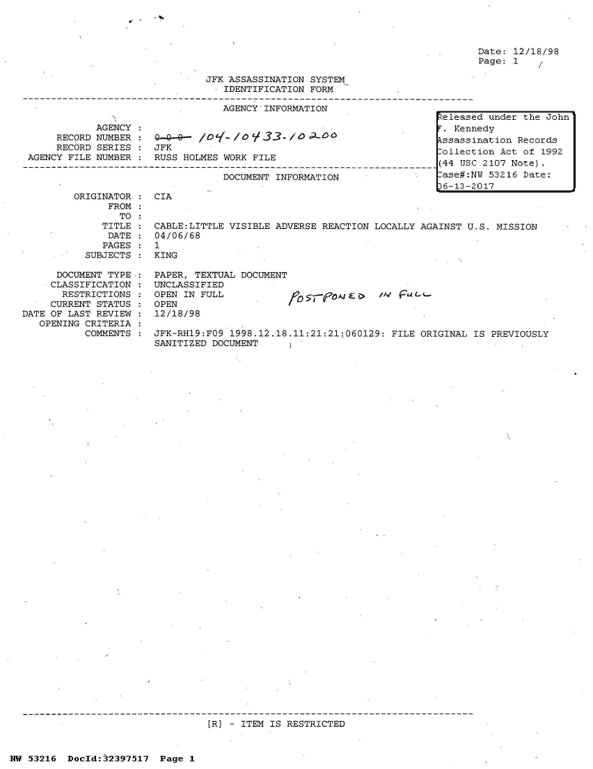 handle is hein.jfk/jfkarch06897 and id is 1 raw text is: 
    * 4.
V


Date: 12/18/98
Page: 1


                               JFK ASSASSINATION  SYSTEM
                                 . IDENTIFICATION FORM

                                 AGENCY   INFORMATION
                                                                        teleas
            AGENCY  :                                                    . Ken
     RECORD NUMBER  :                        ---- / 1 3 /coctD kssass
     RECORD SERIES  : JFK                                                ollec
AGENCY FILE NUMBER  : RUSS HOLMES WORK  FILE                 .              us

                                  DOCUMENT  INFORMATION                  ase#:
                                                                         6-13-
        ORIGINATOR  : CIA
              FROM
                TO


              TITLE
              DATE
              PAGES
           SUBJECTS

      DOCUMENT TYPE.:
      CLASSIFICATION
      RESTRICTIONS
      CURRENT STATUS
DATE OF LAST REVIEW
   OPENING CRITERIA
           COMMENTS


CABLE:LITTLE VISIBLE  ADVERSE REACTION LOCALLY AGAINST U.S. MISSION
04/06/68
1
KING

PAPER, TEXTUAL  DOCUMENT
UNCLASSIFIED
OPEN IN FULL                 -/            Fubt-
OPEN
.12/18/98

JFK-RH19:FO9  1998.12.18.11:21:21:060129: FILE ORIGINAL IS  PREVIOUSLY
SANITIZED DOCUMENT


[R] - ITEM IS RESTRICTED


NW 53216  Doeld:32397517  Page  1


ed under the John
nedy
ination Records
tion Act of 1992
C 2107 Note).
NU 53216 Date:
2017


