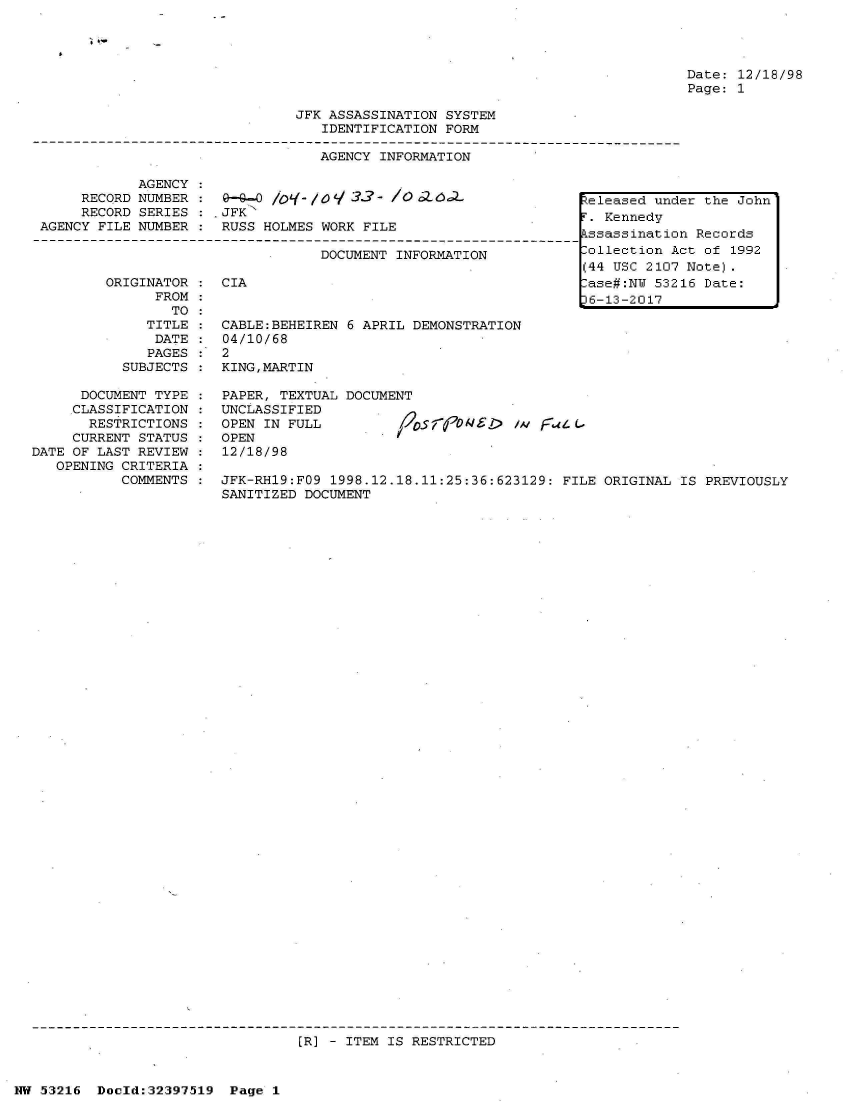 handle is hein.jfk/jfkarch06899 and id is 1 raw text is: 




Date: 12/18/98
Page: 1


JFK ASSASSINATION SYSTEM
   IDENTIFICATION FORM

   AGENCY INFORMATION


            AGENCY
     RECQRD NUMBER :                1-3-0 - /006-
     RECORD SERIES :  JFK
AGENCY FILE NUMBER :  RUSS HOLMES WORK FILE

                                  DOCUMENT INFORMATION


ORIGINATOR
      FROM
        TO
     TITLE
     DATE:
     PAGES
  SUBJECTS


CIA


CABLE:BEHEIREN 6 APRIL DEMONSTRATION
04/10/68
2
KING,MARTIN


      DOCUMENT TYPE :  PAPER, TEXTUAL DOCUMENT
      CLASSIFICATION : UNCLASSIFIED
      RESTRICTIONS  :  OPEN IN FULL         1,205   9N1>  /A i  4 ('
      CURRENT STATUS : OPEN
DATE OF LAST REVIEW :  12/18/98
   OPENING CRITERIA
           COMMENTS :  JFK-RH19:FO9 1998.12.18.11:25:36:623129: FILE ORIGINAL  IS PREVIOUSLY
                       SANITIZED DOCUMENT


(R] - ITEM IS RESTRICTED


NW 53216  Doold:32397519  Page 1


Released under the John
F. Kennedy
Assassination Records
Collection Act of 1992
(44 USC 2107 Note).
Case#:NU 53216 Date:
36-13-2017


