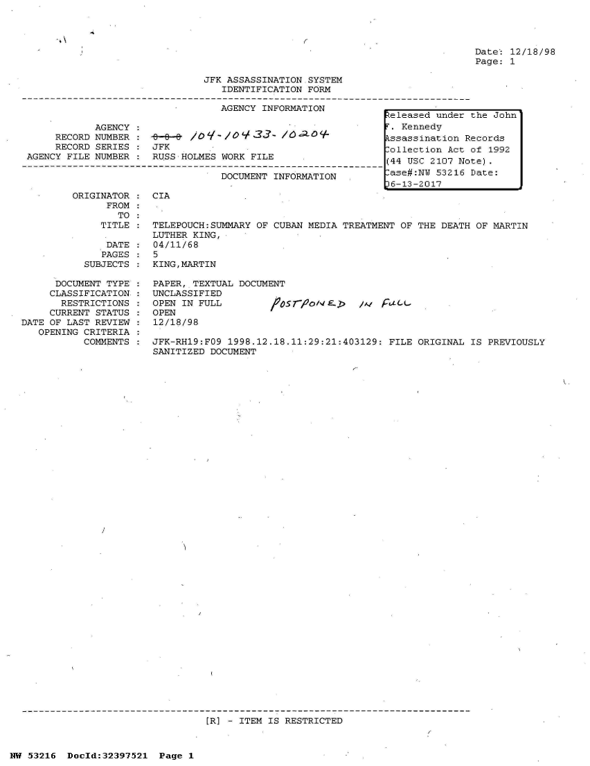 handle is hein.jfk/jfkarch06901 and id is 1 raw text is: 




Date: 12/18/98
Page: 1


JFK ASSASSINATION SYSTEM
   IDENTIFICATION FORM


AGENCY INFORMATION


            AGENCY
     RECORD NUMBER :    8
     RECORD SERIES    JFK
AGENCY FILE NUMBER :  RUS



        ORIGINATOR    CIA
              FROM:
                TO
             TITLE :  TEL
                      LUT
              DATE    04/
              PAGES   5
          SUBJECTS    KIN


      DOCUMENT TYPE
      CLASSIFICATION:
      RESTRICTIONS
      CURRENT STATUS
DATE OF LAST REVIEW
   OPENING CRITERIA
           COMMENTS


-M /oq-./oY   33   /6'10O+

S HOLMES WORK FILE

         DOCUMENT INFORMATION  .


EPOUCH:SUMMARY OF CUBAN MEDIA TREATMENT OF THE DEATH OF MARTIN
HER KING,
11/68

G,MARTIN


PAPER, TEXTUAL DOCUMENT
UNCLASSIFIED
OPEN IN FULL           f     VoN& >
OPEN
12/18/98


/ Fa c


JFK-RH19:FO9 1998.12.18.11:29:21:403129: FILE ORIGINAL  IS PREVIOUSLY
SANITIZED DOCUMENT


[R] - ITEM IS RESTRICTED


NW 53216  Doold:32397521  Page 1


eleased  under the John
F. Kennedy
kssassination Records
Collection Act of 1992
(44 USC 2107 Note).
-ase#:NW 53216 Date:
J6-13-2017


