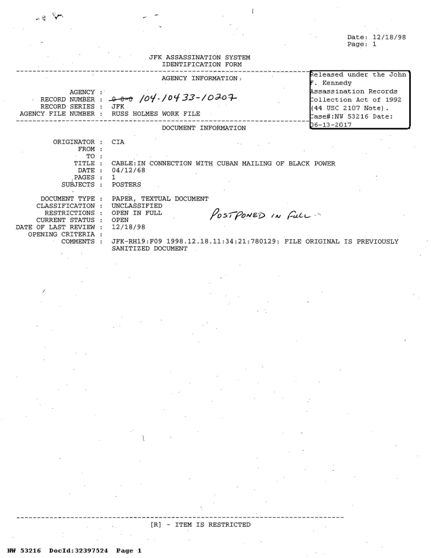 handle is hein.jfk/jfkarch06904 and id is 1 raw text is: 







JFK ASSASSINATION SYSTEM
   IDENTIFICATION FORM

   AGENCY INFORMATION,


            AGENCY
   * RECORD NUMBER
     RECORD SERIES
AGENCY FILE NUMBER


   -   l&#  oV./0 33-/lo,;-09-
JFK
RUSS HOLMES WORK FILE


DOCUMENT INFORMATION


Date: 12/18/98
Page: 1


ORIGINATOR :  CIA
      FROM
        TO
     TITLE :  CABLE:IN CONNECTION WITH CUBAN MAILING OF BLACK  POWER
     DATE  :  04/12/68
     ,PAGES : 1
  SUBJECTS :  POSTERS


      DOCUMENT TYPE
      CLASSIFICATION
      RESTRICTIONS
      CURRENT STATUS
DATE OF LAST REVIEW
   OPENING CRITERIA
           COMMENTS


PAPER, TEXTUAL DOCUMENT
UNCLASSIFIED
OPEN IN FULL                -         /,V
OPEN
12/18/98

JFK-RH19:FO9 1998.12.18.11:34:21:780129: FILE  ORIGINAL IS PREVIOUSLY
SANITIZED DOCUMENT


[R] - ITEM IS RESTRICTED


NW 53216  Doeld:32.397524 Page I


-~  \P~.


Released under the John
r. Kennedy
kssassination Records
:ollection Act of 1992
(44 USC 2107 Note).
lase#:NU 53216 Date:
36-13-2017


