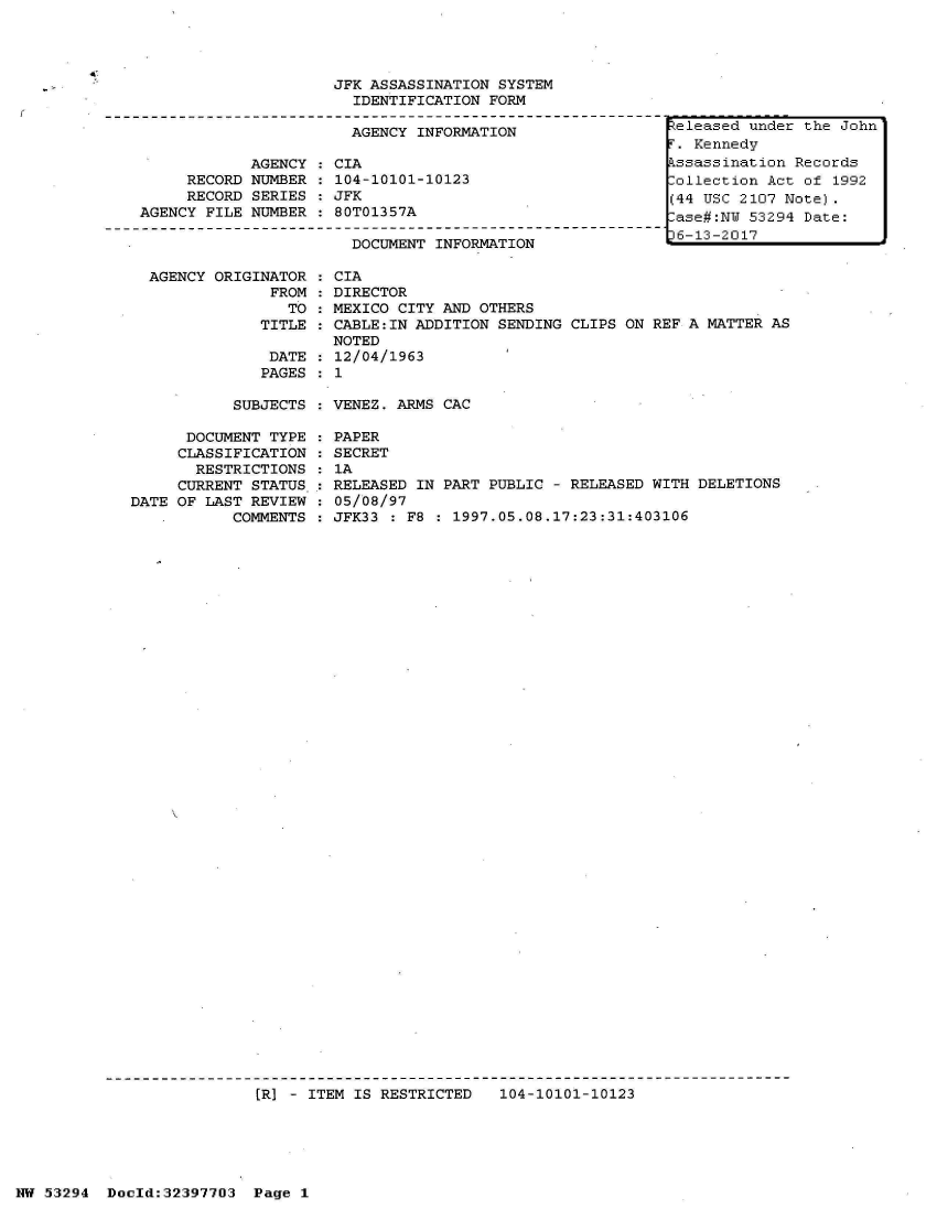 handle is hein.jfk/jfkarch06922 and id is 1 raw text is: 



4.


AGENCY ORIGINATOR  : CIA
             FROM   DIRECTOR
               TO   MEXICO CITY AND OTHERS
            TITLE   CABLE:IN ADDITION SENDING CLIPS ON REF A MATTER AS
                    NOTED
             DATE   12/04/1963
             PAGES : 1


SUBJECTS : VENEZ. ARMS CAC


      DOCUMENT TYPE
      CLASSIFICATION
      RESTRICTIONS
      CURRENT STATUS
DATE OF LAST REVIEW
           COMMENTS


PAPER
SECRET
1A
RELEASED IN PART PUBLIC - RELEASED WITH DELETIONS
05/08/97
JFK33 : F8 : 1997.05.08.17:23:31:403106


(R] - ITEM IS RESTRICTED   104-10101-10123


NW 53294  Doold:32397703  Page 1


                     JFK ASSASSINATION SYSTEM
                       IDENTIFICATION FORM

                       AGENCY INFORMATION

            AGENCY  : CIA
     RECORD NUMBER  : 104-10101-10123
     RECORD SERIES  : JFK
AGENCY FILE NUMBER  : 80T01357A

                       DOCUMENT INFORMATION


eleased  under the John
.  Kennedy
ssassination  Records
ollection  Act of 1992
(44 USC 2107 Note).
ase#:NU  53294 Date:
6-13-2017


