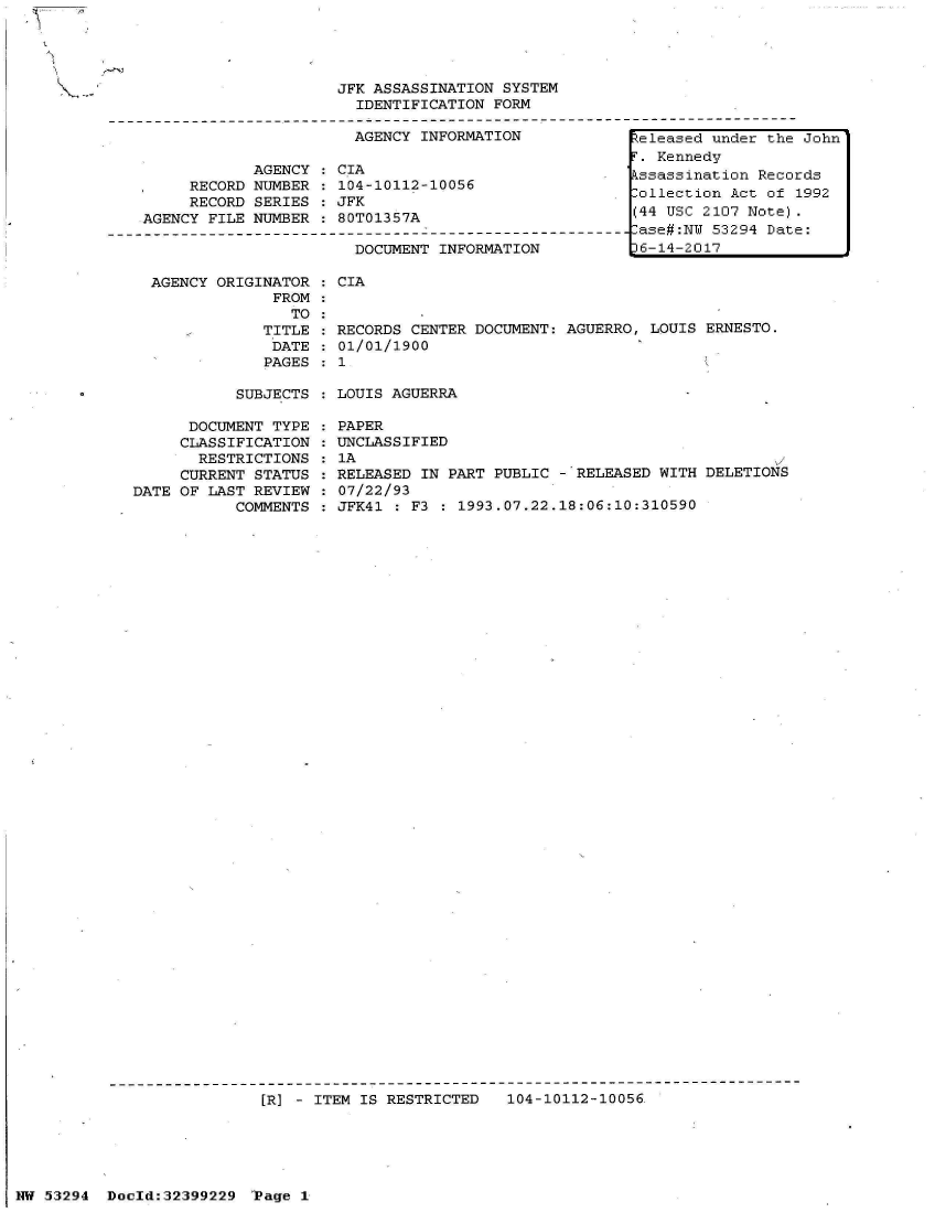 handle is hein.jfk/jfkarch06967 and id is 1 raw text is: 
SUBJECTS : LOUIS AGUERRA


      DOCUMENT TYPE
      CLASSIFICATION
      RESTRICTIONS
      CURRENT STATUS
DATE OF LAST REVIEW
           COMMENTS


PAPER
UNCLASSIFIED
1A
RELEASED IN PART PUBLIC - RELEASED WITH  DELETIONS
07/22/93
JFK41 : F3 : 1993.07.22.18:06:10:310590


---------------------------------------------------------------------------
                 [R] - ITEM IS RESTRICTED   104-10112-10056.


                         JFK ASSASSINATION SYSTEM
                           IDENTIFICATION FORM

                           AGENCY INFORMATION             eleased under the John
                                                            Kennedy
                AGENCY   CIA                              ssassination Records
         RECORD NUMBER : 104-10112-10056                  ollection Act of  1992
         RECORD SERIES : JFK
    AGENCY FILE NUMBER : 80T01357A                        (44 USC 2107 Note).
---------------------------------------------------------- ase#:NW 53294 Date:
                           DOCUMENT INFORMATION           6-14-2017

     AGENCY ORIGINATOR : CIA
                  FROM
                    TO:
                 TITLE : RECORDS CENTER DOCUMENT: AGUERRO,  LOUIS ERNESTO.
                 DATE  : 01/01/1900
                 PAGES  : 1


I HW 53294 Doeld:32399229  'Page I


