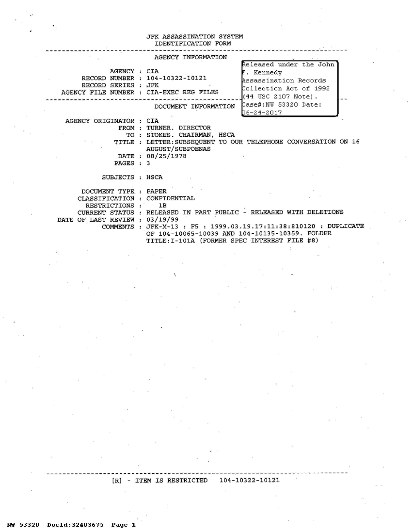 handle is hein.jfk/jfkarch07008 and id is 1 raw text is: 




JFK ASSASSINATION SYSTEM
  IDENTIFICATION FORM

  AGENCY INFORMATION     _


     RECORD
     RECORD
AGENCY FILE


AGENCY
NUMBER
SERIES
NUMBER


CIA
104-10322-10121
JFK
CIA-EXEC REG FILES


DOCUMENT INFORMATION


AGENCY ORIGINATOR   CIA
             FROM   TURNER. DIRECTOR
               TO  : STOKES. CHAIRMAN,
            TITLE   LETTER:SUBSEQUENT
                    AUGUST/SUBPOENAS
             DATE   08/25/1978
             PAGES  3


HSCA
TO OUR TELEPHONE


CONVERSATION ON 16


SUBJECTS : HSCA


      DOCUMENT TYPE
      CLASSIFICATION
      RESTRICTIONS
      CURRENT STATUS
DATE OF LAST REVIEW
           COMMENTS


PAPER
CONFIDENTIAL
   1B
RELEASED IN PART PUBLIC - RELEASED WITH DELETIONS
03/19/99
JFK-M-13 : F5 : 1999.03.19.17:11:38:810120  : DUPLICATE
OF 104-10065-10039 AND 104-10135-10359. FOLDER
TITLE:I-101A (FORMER SPEC INTEREST FILE #8)


[R] - ITEM IS RESTRICTED   104-10322-10121


NW 53320  Doold:32403675  Page 1


R:eleased under the John
.  Kennedy
Pssassination Records
ollection  Act of 1992
(44 USC 2107 Note).
-ase#:NW 53320 Date:
D6-24-2017


