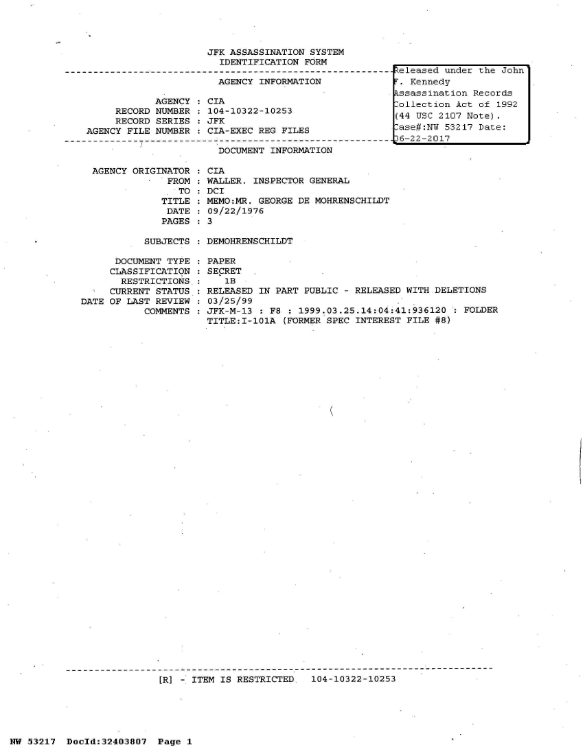 handle is hein.jfk/jfkarch07013 and id is 1 raw text is: 




JFK ASSASSINATION SYSTEM
  IDENTIFICATION FORM


                       AGENCY INFORMATION

            AGENCY   CIA
     RECORD NUMBER   104-10322-10253
     RECORD SERIES   JFK
AGENCY FILE NUMBER   CIA-EXEC REG FILES
         -              D        IN-----------------------------
                       DOCUMENT INFORMATION


AGENCY ORIGINATOR
             FROM
               TO
            TITLE
            DATE
            PAGES


CIA
WALLER. INSPECTOR GENERAL
DCI
MEMO:MR. GEORGE DE MOHRENSCHILDT
09/22/1976
3


SUBJECTS : DEMOHRENSCHILDT


      DOCUMENT TYPE
      CLASSIFICATION
      RESTRICTIONS
      CURRENT STATUS
DATE OF LAST REVIEW
           COMMENTS


PAPER
SECRET
   1B
RELEASED IN PART PUBLIC - RELEASED WITH DELETIONS
03/25/99
JFK-M-13 : F8 : 1999.03.25.14:04:41:936120 : FOLDER
TITLE:I-101A (FORMER SPEC INTEREST FILE #8)


K


[]R] -. ITEM IS RESTRICTED, 104-10322-10253


Released under the John
i'. Kennedy
kssassination Records
lollection Act of 1992
(44 USC 2107 Note).
lase#:NU 53217 Date:
36-22-2017


NW 53217  Doold:32403807  Page 1


