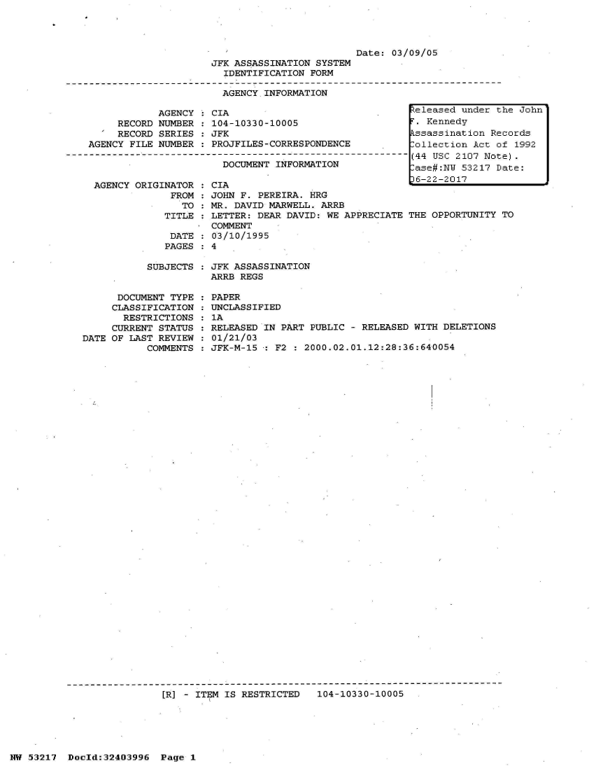 handle is hein.jfk/jfkarch07017 and id is 1 raw text is: 




                         Date: 03/09/05
JFK ASSASSINATION SYSTEM
  IDENTIFICATION FORM

  AGENCY INFORMATION


            AGENCY  : CIA
     RECORD NUMBER  : 104-10330-10005
     RECORD SERIES  : JFK
AGENCY FILE NUMBER  : PROJFILES-CORRESPONDENCE
N-------O T--NR------M
                       DOCUMENT INFORMATION


AGENCY ORIGINATOR
             FROM
               TO
            TITLE

            DATE
            PAGES


CIA
JOHN F. PEREIRA. HRG
MR. DAVID MARWELL. ARRB
LETTER: DEAR DAVID: WE APPRECIATE
COMMENT
03/10/1995
4


SUBJECTS : JFK ASSASSINATION
           ARRB REGS


      DOCUMENT TYPE
      CLASSIFICATION
      RESTRICTIONS
      CURRENT STATUS
DATE OF LAST REVIEW
           COMMENTS


PAPER
UNCLASSIFIED
1A
RELEASED IN PART PUBLIC - RELEASED WITH DELETIONS
01/21/03
JFK-M-15 : F2 : 2000.02.01.12:28:36:640054


[R] - ITEM IS RESTRICTED   104-10330-10005


NW 53217  Doold:32403996  Page 1


Released under the John
F. Kennedy
Assassination Records
Collection Act of 1992
(44 USC 2107 Note).
Case#:NU 53217 Date:
p6-22-2017


THE OPPORTUNITY TO


