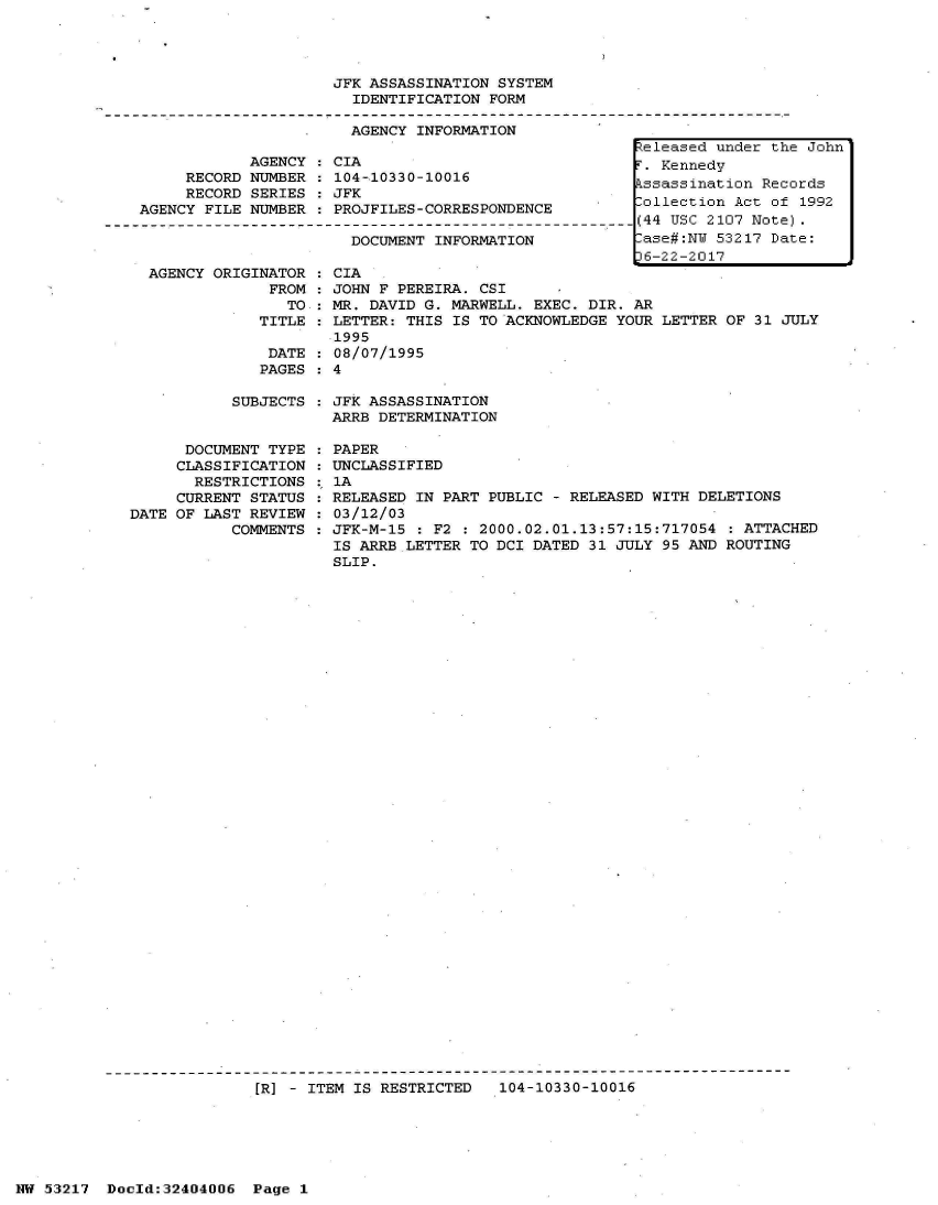handle is hein.jfk/jfkarch07019 and id is 1 raw text is: 




JFK ASSASSINATION SYSTEM
  IDENTIFICATION FORM

  AGENCY INFORMATION


     RECORD
     RECORD
AGENCY FILE


AGENCY
NUMBER
SERIES
NUMBER


AGENCY ORIGINATOR
             FROM
               TO
            TITLE


DATE
PAGES


CIA
104-10330-10016
JFK
PROJFILES-CORRESPONDENCE

  DOCUMENT INFORMATION


: CIA
: JOHN F PEREIRA. CSI
: MR. DAVID G. MARWELL. EXEC. DIR. AR
: LETTER: THIS IS TO ACKNOWLEDGE YOUR LETTER
.1995
: 08/07/1995
: 4


SUBJECTS : JFK ASSASSINATION
           ARRB DETERMINATION


      DOCUMENT TYPE
      CLASSIFICATION
      RESTRICTIONS
      CURRENT STATUS
DATE OF LAST REVIEW
           COMMENTS


PAPER
UNCLASSIFIED
1A
RELEASED IN PART PUBLIC - RELEASED WITH DELETIONS
03/12/03
JFK-M-15 : F2 : 2000.02.01.13:57:15:717054  : ATTACHED
IS ARRB LETTER TO DCI DATED 31 JULY 95 AND ROUTING
SLIP.


[R] - ITEM IS RESTRICTED   104-10330-10016


NW 53217  Doold:32404006  Page 1


Released under the John
T. Kennedy
kssassination Records
Collection Act of 1992
(44 USC 2107 Note).
-ase#:NU 53217 Date:
36-22-2017


OF 31 JULY


