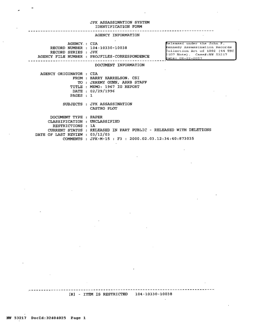 handle is hein.jfk/jfkarch07025 and id is 1 raw text is: 




JFK ASSASSINATION  SYSTEM
  IDENTIFICATION FORM

  AGENCY INFORMATION


     RECORD
     RECORD
AGENCY FILE


AGENCY.
NUMBER
SERIES
NUMBER


AGENCY ORIGINATOR
              FROM
                TO
            TITLE
            DATE
            PAGES


CIA
104-10330-10038
JFK
PROJFILES-CORRESPONDENCE

  DOCUMENT INFORMATION

CIA
BARRY HARRELSON.  CSI
JEREMY GUNN, ARRB  STAFF
MEMO: 1967 IG REPORT
02/29/1996
1


[eleased under the John F.
ennedv  Assassination Records
ollection  Act of 1992 (44 USC
107  Note.  Case#:NV 53217
'-t-~ nFl-2*2-2l1l7


SUBJECTS  : JFK ASSASSINATION
           CASTRO  PLOT


      DOCUMENT TYPE
      CLASSIFICATION
      RESTRICTIONS
      CURRENT STATUS
DATE OF LAST REVIEW
           COMMENTS


PAPER
UNCLASSIFIED
1A
RELEASED IN PART  PUBLIC - RELEASED WITH DELETIONS
03/12/03
JFK-M-15  : F3 : 2000.02.03.12:34:40:873035


[R] - ITEM IS RESTRICTED   104-10330-10038


NW 53217  DocId:32404025   Page 1


1


