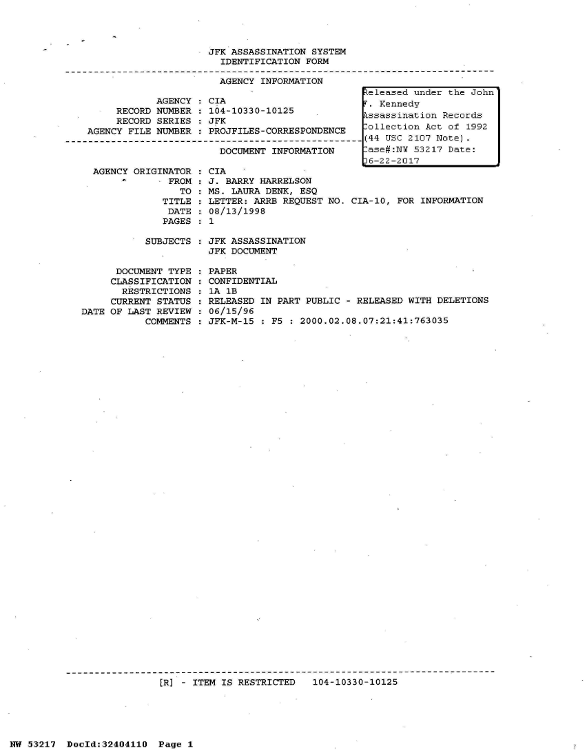 handle is hein.jfk/jfkarch07034 and id is 1 raw text is: 




JFK ASSASSINATION SYSTEM
  IDENTIFICATION FORM

  AGENCY INFORMATION


     RECORD
     RECORD
AGENCY FILE


AGENCY
NUMBER
SERIES
NUMBER


CIA
104-10330-10125
JFK
PROJFILES-CORRESPONDENCE


DOCUMENT INFORMATION


AGENCY ORIGINATOR
             FROM:
               TO
            TITLE
            DATE
            PAGES


CIA
J. BARRY HARRELSON
MS. LAURA DENK, ESQ
LETTER: ARRB REQUEST NO.
08/13/1998
1


CIA-10, FOR INFORMATION


SUBJECTS : JFK ASSASSINATION
           JFK DOCUMENT


      DOCUMENT TYPE
      CLASSIFICATION
      RESTRICTIONS
      CURRENT STATUS
DATE OF LAST REVIEW
           COMMENTS


PAPER
CONFIDENTIAL
1A 1B
RELEASED IN PART PUBLIC - RELEASED WITH DELETIONS
06/15/96
JFK-M-15 : F5 : 2000.02.08.07:21:41:763035


[R) - ITEM IS RESTRICTED   104-10330-10125


NW 53217  Dold:32404110   Page 1


keleased under the John
F. Kennedy
Assassination Records
Collection Act of 1992
(44 USC 2107 Note).
Case#:NW 53217 Date:
J6-22-2017


