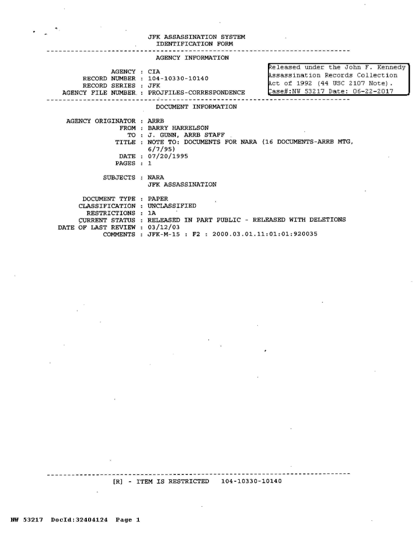 handle is hein.jfk/jfkarch07038 and id is 1 raw text is: 




JFK ASSASSINATION SYSTEM
  IDENTIFICATION FORM

  AGENCY INFORMATION


     RECORD
     RECORD
AGENCY FILE


AGENCY
NUMBER
SERIES
NUMBER.


CIA
104-10330-10140
JFK
PROJFILES-CORRESPONDENCE

  DOCUMENT INFORMATION


eleased under the John F. Kennedy
ssassination Records Collection
ct of 1992 (94 USC 2107 Note).
ase#:NW 53217 Date: 06-22-2017


AGENCY ORIGINATOR   ARRB
             FROM   BARRY HARRELSON
               TO  : J. GUNN, ARRB STAFF
            TITLE  : NOTE TO: DOCUMENTS FOR NARA (16 DOCUMENTS-ARRB MTG,
                    6/7/95)
             DATE  : 07/20/1995
             PAGES : 1


SUBJECTS : NARA
           JFK ASSASSINATION


      DOCUMENT TYPE
      CLASSIFICATION
      RESTRICTIONS
      CURRENT STATUS
DATE OF LAST REVIEW
           COMMENTS


PAPER
UNCLASSIFIED
1A
RELEASED IN PART PUBLIC - RELEASED WITH DELETIONS
03/12/03
JFK-M-15 : F2 : 2000.03.01.11:01:01:920035


[]R] - ITEM IS RESTRICTED  104-10330-10140


HW 53217  DocId:32404124  Page 1



