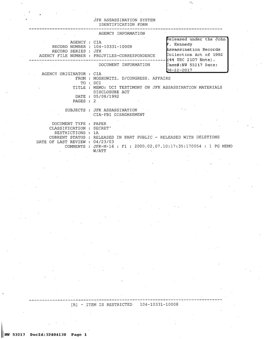 handle is hein.jfk/jfkarch07040 and id is 1 raw text is: 



                                JFK ASSASSINATION SYSTEM
                                  IDENTIFICATION FORM

                                  AGENCY INFORMATION
                                                             Zeleased under the John
                       AGENCY : CIA
                RECORD NUMBER   104-10331-10008
                RECORD SERIES   JFK                          kssassination Records
          AGENCY  FILE NUMBER   PROJFILES-CORRESPONDENCE     Collection Act of 1992
       -------------------------------------------------------- (44 USC 2107 Note).
                                  DOCUMENT INFORMATION       ase#:N  53217 Date:
                                                             16-22-2017
           AGENCY  ORIGINATOR : CIA
                         FROM : MOSKOWITZ. D/CONGRESS. AFFAIRS
                           TO   DCI
                        TITLE : MEMO: DCI TESTIMONY ON JFK ASSASSINATION MATERIALS
                                DISCLOSURE ACT
                         DATE : 05/08/1992
                         PAGES : 2

                     SUBJECTS   JFK ASSASSINATION
                                CIA-FBI DISAGREEMENT

                DOCUMENT TYPE : PAPER
              CLASSIFICATION    SECRET'
                RESTRICTIONS  : 1A
              CURRENT  STATUS   RELEASED IN PART PUBLIC - RELEASED WITH DELETIONS
         DATE OF LAST  REVIEW   04/23/03
                     COMMENTS : JFK-M-16   Fl : 2000.02.07.10:17:35:170054 : 1 PG MEMO
                                W/ATT





































                       [R] - ITEM IS RESTRICTED   104-10331-10008






53217  Dold:32404138   Page 1


