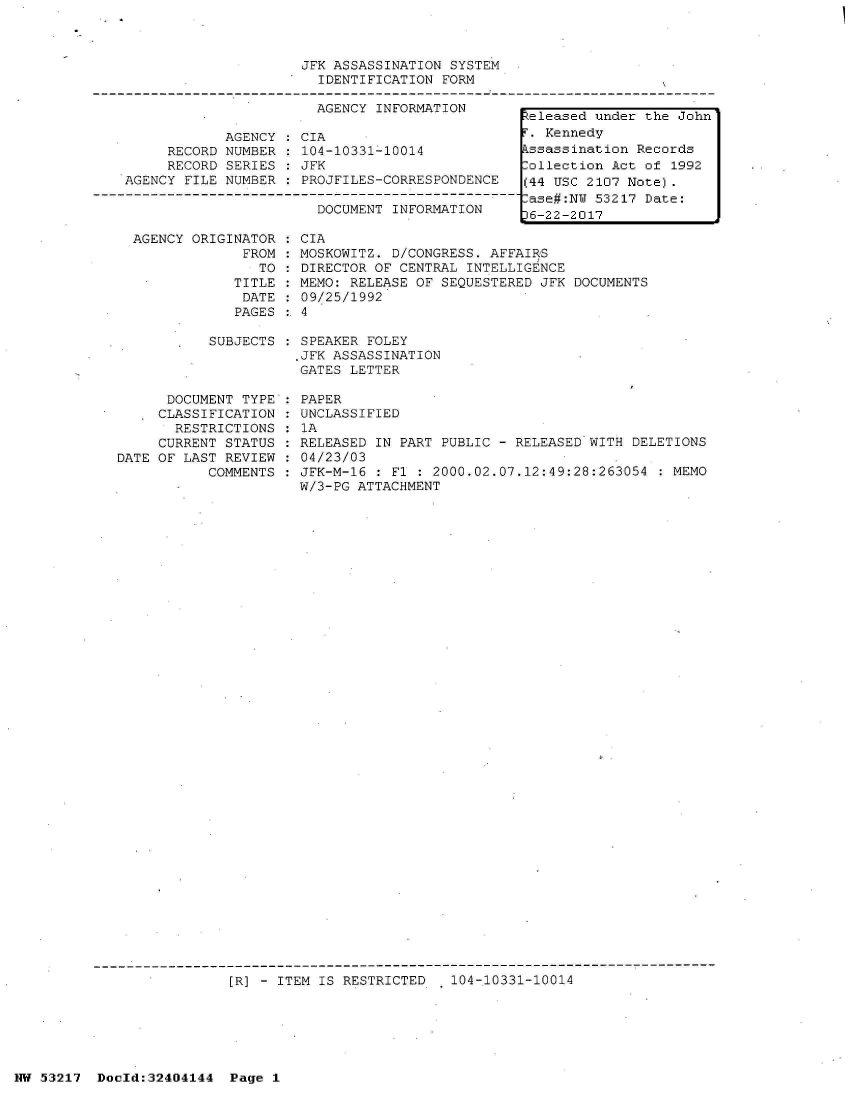 handle is hein.jfk/jfkarch07041 and id is 1 raw text is: 



JFK ASSASSINATION SYSTEM
  IDENTIFICATION FORM


                       AGENCY INFORMATION

            AGENCY   CIA
     RECORD NUMBER  : 104-10331-10014
     RECORD SERIES  : JFK
AGENCY FILE NUMBER  : PROJFILES-CORRESPONDENCE

                       DOCUMENT INFORMATION


  AGENCY ORIGINATOR  : CIA
               FROM  : MOSKOWITZ. D/CONGRESS. AFFAIRS
                 TO  : DIRECTOR OF CENTRAL INTELLIGENCE
              TITLE  : MEMO: RELEASE OF SEQUESTERED JFK DOCUMENTS
              DATE   : 09/25/1992
              PAGES  :. 4

           SUBJECTS   SPEAKER FOLEY
                      .JFK ASSASSINATION
                      GATES LETTER

      DOCUMENT TYPE : PAPER
      CLASSIFICATION : UNCLASSIFIED
      RESTRICTIONS  : 1A
      CURRENT STATUS : RELEASED IN PART PUBLIC - RELEASED WITH DELETIONS
DATE OF LAST REVIEW : 04/23/03
           COMMENTS : JFK-M-16 : Fl : 2000.02.07.12:49:28:263054  : MEMO
                      W/3-PG ATTACHMENT


[R] - ITEM IS RESTRICTED   104-10331-10014


NW 53217  Docld:32404144  Page 1


Released under the John
F. Kennedy
Assassination Records
Collection Act of 1992
(44 USC 2107 Note).
Case#:NW 53217 Date:
)6-22-2017


