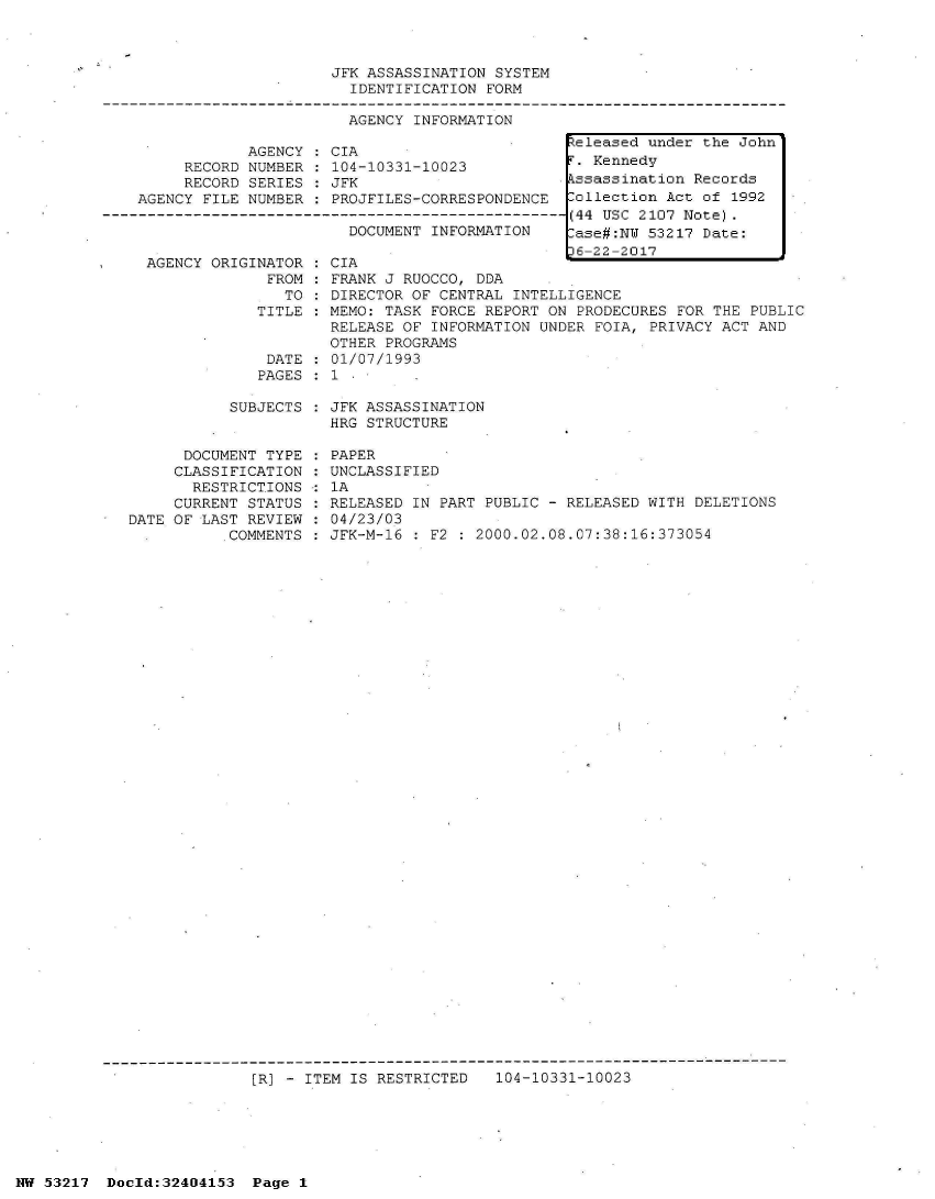 handle is hein.jfk/jfkarch07045 and id is 1 raw text is: 



                         JFK ASSASSINATION SYSTEM
                           IDENTIFICATION FORM

                           AGENCY INFORMATION
                                                    eleased under the John
                AGENCY :CIA
         RECORD NUMBER : 104-10331-10023            . Kennedy
         RECORD SERIES   JFK                       kssassination Records
    AGENCY FILE NUMBER   PROJFILES-CORRESPONDENCE  Collection Act of 1992
----------------------------------------------------(44 USC 2107 Note).
                           DOCUMENT INFORMATION     ase#:N  53217 Date:
                                                    16-22-2017


  AGENCY ORIGINATOR
               FROM
                 TO
              TITLE


              DATE
              PAGES

           SUBJECTS


      DOCUMENT TYPE
      CLASSIFICATION
      RESTRICTIONS
      CURRENT STATUS
DATE OF LAST REVIEW
           COMMENTS


CIA
FRANK J RUOCCO, DDA
DIRECTOR OF CENTRAL INTELLIGENCE
MEMO: TASK FORCE REPORT ON PRODECURES FOR THE PUBLIC
RELEASE OF INFORMATION UNDER FOIA, PRIVACY ACT AND
OTHER PROGRAMS
01/07/1993
1

JFK ASSASSINATION
HRG STRUCTURE

PAPER
UNCLASSIFIED
1A
RELEASED IN PART PUBLIC - RELEASED WITH DELETIONS
04/23/03
JFK-M-16 : F2 : 2000.02.08.07:38:16:373054


[R] - ITEM IS RESTRICTED   104-10331-10023


NW 53217  Doold:32404153  Page 1


