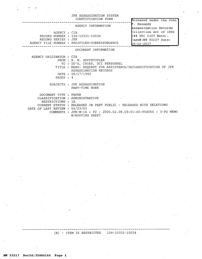 handle is hein.jfk/jfkarch07054 and id is 1 raw text is: 



JFK ASSASSINATION SYSTEM
  IDENTIFICATION FORM


AGENCY INFORMATION


     RECORD
     RECORD
AGENCY FILE


AGENCY
NUMBER
SERIES
NUMBER


CIA
104-10331-10034
JFK
PROJFILES-CORRESPONDENCE


Released under the John
r. Kennedy
kssassination Records
lollection Act of 1992
(44 USC 2107 Note).
.ase#:NW 53217 Date:
36-22-2017


                        DOCUMENT INFORMATION

  AGENCY ORIGINATOR  : CIA
               FROM  : R. M. HUFFSTUTLER
                 TO  : DD'S, CHIEF, DCI PERSONNEL
              TITLE : MEMO: .REQUEST FOR ASSISTANCE/DECLASSIFICATION OF JFK
                      ASSASSINATION RECORDS
               DATE : 05/17/1993
               PAGES  4

           SUBJECTS   JFK ASSASSINATION
                      PART-TIME WORK

      DOCUMENT TYPE : PAPER
      CLASSIFICATION : ADMINISTRATIVE
      RESTRICTIONS  : 1A
      CURRENT STATUS : RELEASED IN PART PUBLIC - RELEASED WITH DELETIONS
DATE OF LAST REVIEW  : 04/23/03
           COMMENTS : JFK-M-16 : F2 : 2000.02.08.09:01:40:950054  : 3-PG MEMO
                      W/ROUTING SHEET


[R] - ITEM IS RESTRICTED   104-10331-10034 .


NW 53217  Docld:32404164  Page 1


