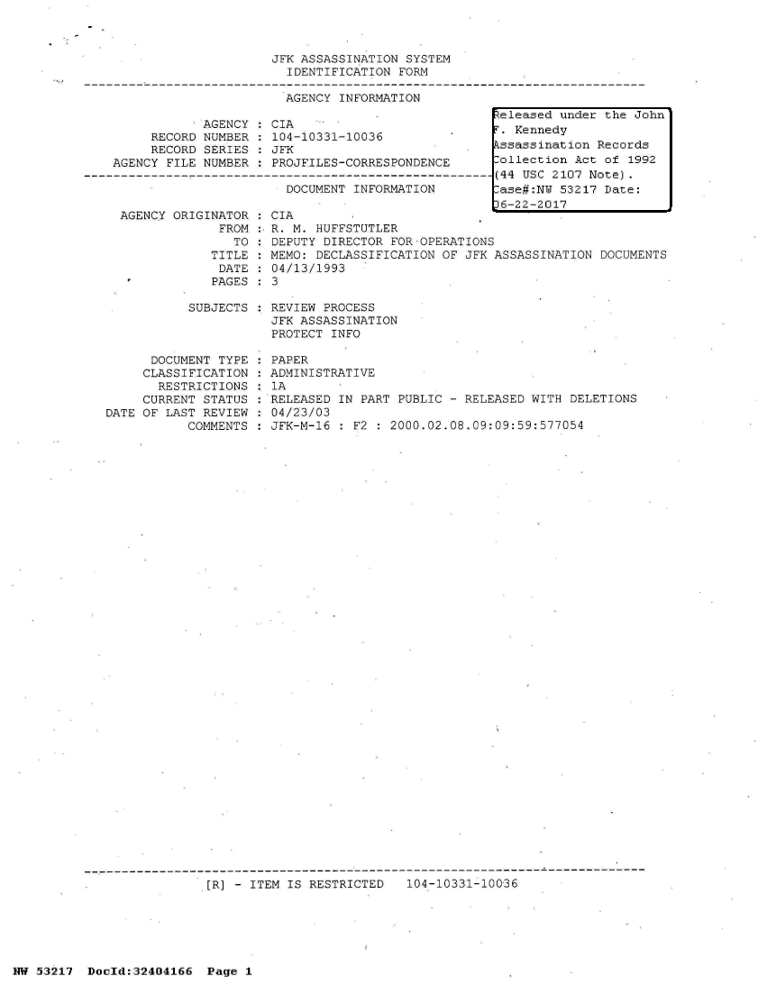 handle is hein.jfk/jfkarch07055 and id is 1 raw text is: 



JFK ASSASSINATION SYSTEM
  IDENTIFICATION FORM


                       AGENCY  INFORMATION

            AGENCY   CIA
     RECORD NUMBER   104-10331-10036
     RECORD SERIES   JFK
AGENCY FILE NUMBER        PROJFILES-CORRESPONDENCE
                       DOCUMENT--NFO--N      -----
                       DOCUMENT INFORMATION


  AGENCY ORIGINATOR   CIA
               FROM   R. M. HUFFSTUTLER
                 TO   DEPUTY DIRECTOR FOR-OPERATIONS
              TITLE   MEMO: DECLASSIFICATION OF JFK ASSASSINATION  DOCUMENTS
              DATE    04/13/1993
              PAGES   3

           SUBJECTS   REVIEW PROCESS
                      JFK ASSASSINATION
                      PROTECT INFO

      DOCUMENT TYPE   PAPER
      CLASSIFICATION  ADMINISTRATIVE
      RESTRICTIONS    1A
      CURRENT STATUS  RELEASED IN PART PUBLIC - RELEASED WITH DELETIONS
DATE OF LAST REVIEW   04/23/03
           COMMENTS   JFK-M-16 : F2 : 2000.02.08.09:09:59:577054


[R] - ITEM IS RESTRICTED   104-10331-10036


NW 53217  Docld:32404166  Page 1


Released under the John
T. Kennedy
Pssassination Records
Collection Act of 1992
(44 USC 2107 Note).
-ase#:NW 53217 Date:
36-22-2017


