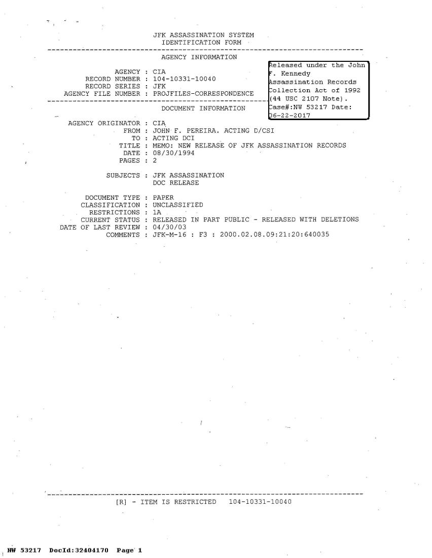 handle is hein.jfk/jfkarch07057 and id is 1 raw text is: 



                         JFK ASSASSINATION SYSTEM
                           IDENTIFICATION FORM

                           AGENCY INFORMATION
                                                     teleased under the John
                AGENCY:  CIA                         T. Kennedy
         RECORD NUMBER  : 104-10331-10040             ssassination Records
         RECORD SERIES  : JFK
    AGENCY FILE NUMBER  : PROJFILES-CORRESPONDENCE ollection Act of 1992
-------------------------------------------------------(44 USC 2107 Note).
                           DOCUMENT INFORMATION       ase#:N  53217 Date:
                                                     16-22-2017


AGENCY ORIGINATOR
           * FROM
               TO
            TITLE
            DATE
            PAGES


CIA
JOHN F. PEREIRA. ACTING D/CSI
ACTING DCI
MEMO: NEW RELEASE OF JFK ASSASSINATION RECORDS
08/30/1994
2


SUBJECTS : JFK ASSASSINATION
           DOC RELEASE


      DOCUMENT TYPE
      CLASSIFICATION
      RESTRICTIONS
      CURRENT STATUS
DATE OF LAST REVIEW
           COMMENTS


PAPER
UNCLASSIFIED
1A
RELEASED IN PART PUBLIC - RELEASED WITH DELETIONS
04/30/03
JFK-M-16 : F3 : 2000.02.08.09:21:20:640035


[R] - ITEM IS RESTRICTED   104-10331-10040


NW 53217  Dold:32404170   Page 1


