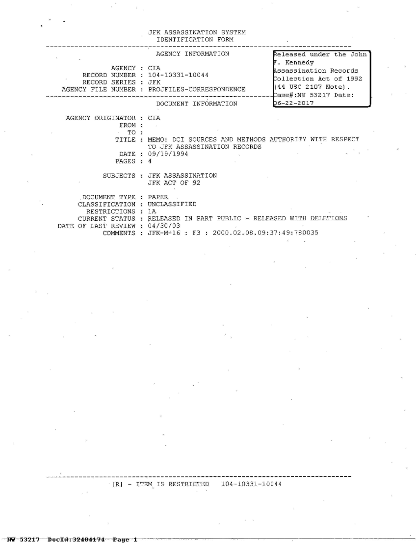 handle is hein.jfk/jfkarch07059 and id is 1 raw text is: 



                     JFK ASSASSINATION  SYSTEM
                        IDENTIFICATION FORM

                        AGENCY INFORMATION           teleased under the John
                                                      . Kennedy
            AGENCY  : CIA                            ssassination Records
     RECORD NUMBER   104-10331-10044                 ollection Act of  1992
     RECORD SERIES   JFK
AGENCY FILE NUMBER   PROJFILES-CORRESPONDENCE        (44 USC 2107 Note).
                                                     -ase#:N 53217 Date:
                       DOCUMENT INFORMATION         16-22-2017


AGENCY ORIGINATOR
             FROM
               TO
            TITLE

            DATE
            PAGES


CIA


MEMO: DCI SOURCES AND METHODS
TO JFK ASSASSINATION RECORDS
09/19/1994
4


AUTHORITY WITH RESPECT


SUBJECTS : JFK ASSASSINATION
           JFK ACT OF 92


      DOCUMENT TYPE
      CLASSIFICATION
      RESTRICTIONS
      CURRENT STATUS
DATE OF LAST REVIEW
           COMMENTS


PAPER
UNCLASSIFIED
1A
RELEASED IN PART PUBLIC - RELEASED WITH DELETIONS
04/30/03
JFK-M-16 : F3 : 2000.02.08.09:37:49:780035


[R] - ITEM IS RESTRICTED   104-10331-10044


Hit 532t7 Duefd.52404±14  Page t


