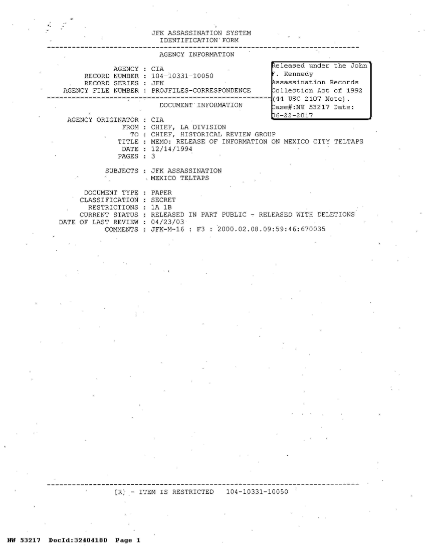 handle is hein.jfk/jfkarch07062 and id is 1 raw text is: 



JFK ASSASSINATION SYSTEM
  IDENTIFICATION'FORM


AGENCY INFORMATION


            AGENCY  : CIA
     RECORD NUMBER  : 104-10331-10050
     RECORD SERIES  : JFK
AGENCY FILE NUMBER  : PROJFILES-CORRESPONDENCE
         -------------- ------------------------
                       DOCUMENT INFORMATION


AGENCY ORIGINATOR
             FROM
               TO
            TITLE
            DATE
            PAGES


CIA
CHIEF, LA DIVISION
CHIEF, HISTORICAL REVIEW GROUP
MEMO: RELEASE OF INFORMATION ON MEXICO CITY TELTAPS
12/14/1994
3


SUBJECTS   JFK ASSASSINATION
          -MEXICO TELTAPS


      DOCUMENT TYPE
      CLASSIFICATION
      RESTRICTIONS
      CURRENT STATUS
DATE OF LAST REVIEW
           COMMENTS


PAPER
SECRET
1A 1B
RELEASED IN PART PUBLIC - RELEASED WITH DELETIONS
04/23/03
JFK-M-16 : F3 : 2000.02.08.09:59:46:670035


[R] - ITEM IS RESTRICTED   104-10331-10050


NW 53217  Dold:32404180   Page 1


Released under the John
F. Kennedy
kssassination Records
Collection Act of 1992
(44 USC 2107 Note).
-ase#:NW 53217 Date:
6h-22-201l7


