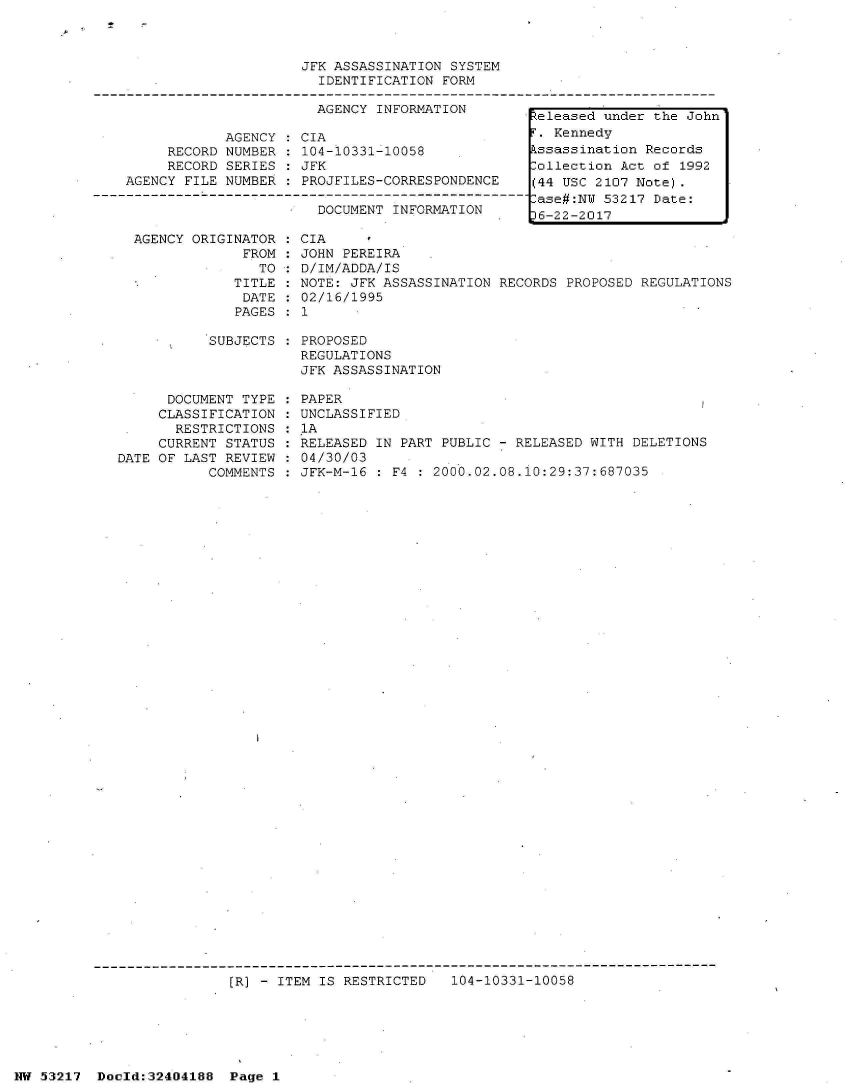 handle is hein.jfk/jfkarch07065 and id is 1 raw text is: 



                         JFK ASSASSINATION SYSTEM
                           IDENTIFICATION FORM

                           AGENCY INFORMATION-
                                                     eleased  under the John
                AGENCY:  CIA                          . Kennedy
         RECORD NUMBER : 104-10331-10058             kssassination Records
         RECORD SERIES : JFK                         Collection Act of 1992
    AGENCY FILE NUMBER : PROJFILES-CORRESPONDENCE    (44 USC 2107 Note).
--------------L----------------------------F-------------- ase#:NW 53217 Date:
                           DOCUMENT INFORMATION  .    6-22-2017

     AGENCY ORIGINATOR : CIA
                  FROM : JOHN PEREIRA
                    TO : D/IM/ADDA/IS
                 TITLE : NOTE: JFK ASSASSINATION RECORDS PROPOSED REGULATIONS
                 DATE  : 02/16/1995
                 PAGES : 1

              SUBJECTS : PROPOSED
                         REGULATIONS
                         JFK ASSASSINATION

         DOCUMENT TYPE : PAPER
         CLASSIFICATION : UNCLASSIFIED
         RESTRICTIONS  : 1A
         CURRENT STATUS : RELEASED IN PART PUBLIC - RELEASED WITH DELETIONS
   DATE OF LAST REVIEW : 04/30/03
              COMMENTS   JFK-M-16 : F4 : 2000.02.08.iO:29:37:687035






































                 [R] - ITEM IS RESTRICTED  104-10331-10058


NW 53217  Dold:32404188   Page 1


