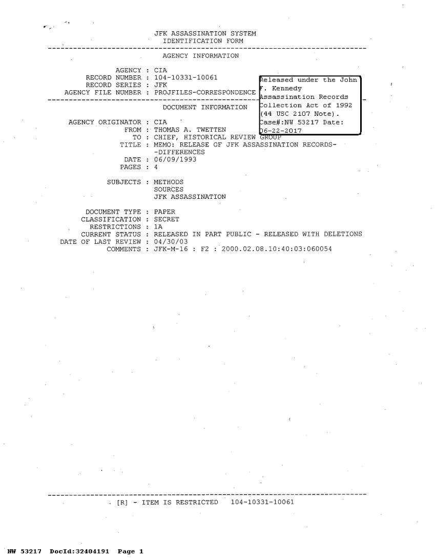 handle is hein.jfk/jfkarch07066 and id is 1 raw text is: 



JFK ASSASSINATION SYSTEM
  IDENTIFICATION FORM


AGENCY INFORMATION


            AGENCY  : CIA
     RECORD NUMBER   104-10331-10061
     RECORD SERIES   JFK
AGENCY FILE NUMBER   PROJFILES-CORRESPONDENCE

                       DOCUMENT INFORMATION


  AGENCY ORIGINATOR
               FROM
                 TO
              TITLE

              DATE
              PAGES

           SUBJECTS



      DOCUMENT TYPE
      CLASSIFICATION
      RESTRICTIONS
      CURRENT STATUS
DATE OF LAST REVIEW
           COMMENTS


CIA
THOMAS


A. TWETTEN


CHIEF, HISTORICAL REVIEW GRUUP
MEMO: RELEASE OF JFK ASSASSINATION RECORDS-
-DIFFERENCES
06/09/1993
4

METHODS
SOURCES
JFK ASSASSINATION

PAPER
SECRET
1A
RELEASED IN PART PUBLIC - RELEASED WITH DELETIONS
04/30/03
JFK-M-16 : F2 : 2000.02.08.10:40:03:060054


, [R] - ITEM IS RESTRICTED   104-10331-10061


NW 53217  Dold:32404191   Page 1


Released under the John
.  Kennedy
kssassination Records
Collection Act of 1992
(44 USC 2107 Note).
-ase#:NW 53217 Date:
36-22-2017


