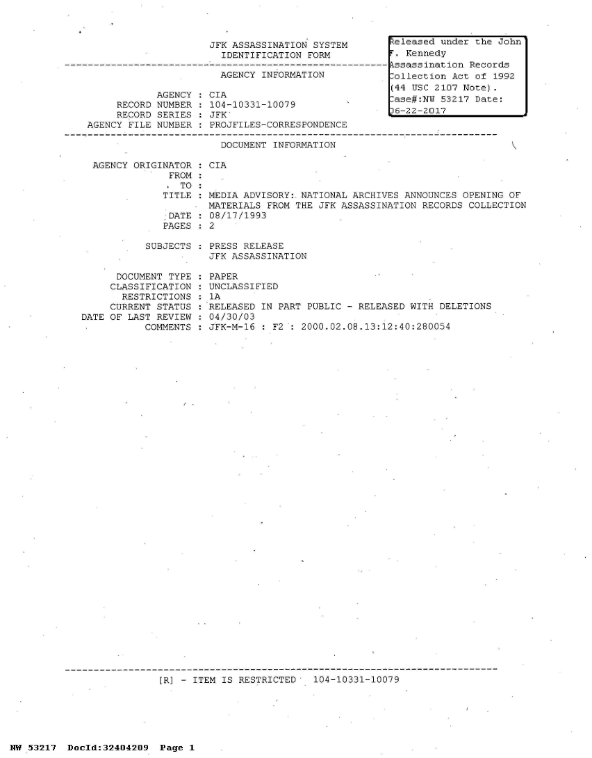 handle is hein.jfk/jfkarch07073 and id is 1 raw text is: 



JFK ASSASSINATION SYSTEM
  IDENTIFICATION FORM

  AGENCY INFORMATION


            AGENCY
     RECORD NUMBER
     RECORD SERIES
AGENCY FILE NUMBER


CIA
104-10331-10079
JFK'
PROJFILES-CORRESPONDENCE

  DOCUMENT INFORMATION


AGENCY ORIGINATOR  : CIA
             FROM:
               TO
            TITLE   MEDIA ADVISORY:.NATIONAL ARCHIVES ANNOUNCES  OPENING OF
                    MATERIALS FROM THE JFK ASSASSINATION  RECORDS COLLECTION
             .DATE  08/17/1993
             PAGES  2


SUBJECTS : PRESS RELEASE
           JFK ASSASSINATION


      DOCUMENT TYPE
      CLASSIFICATION
      RESTRICTIONS
      CURRENT STATUS
DATE OF LAST REVIEW
           COMMENTS


PAPER
UNCLASSIFIED
1A
RELEASED IN PART PUBLIC - RELEASED WITH DELETIONS
04/30/03
JFK-M-16 : F2 : 2000.02.08.13:12:40:280054


[R] - ITEM IS RESTRICTED   104-10331-10079


NW 53217  Dold:32404209   Page 1


Released under the John
r. Kennedy
kssassination Records
lollection Act of 1992
(44 USC 2107 Note).
ase#:NW  53217 Date:
36-22-2017


