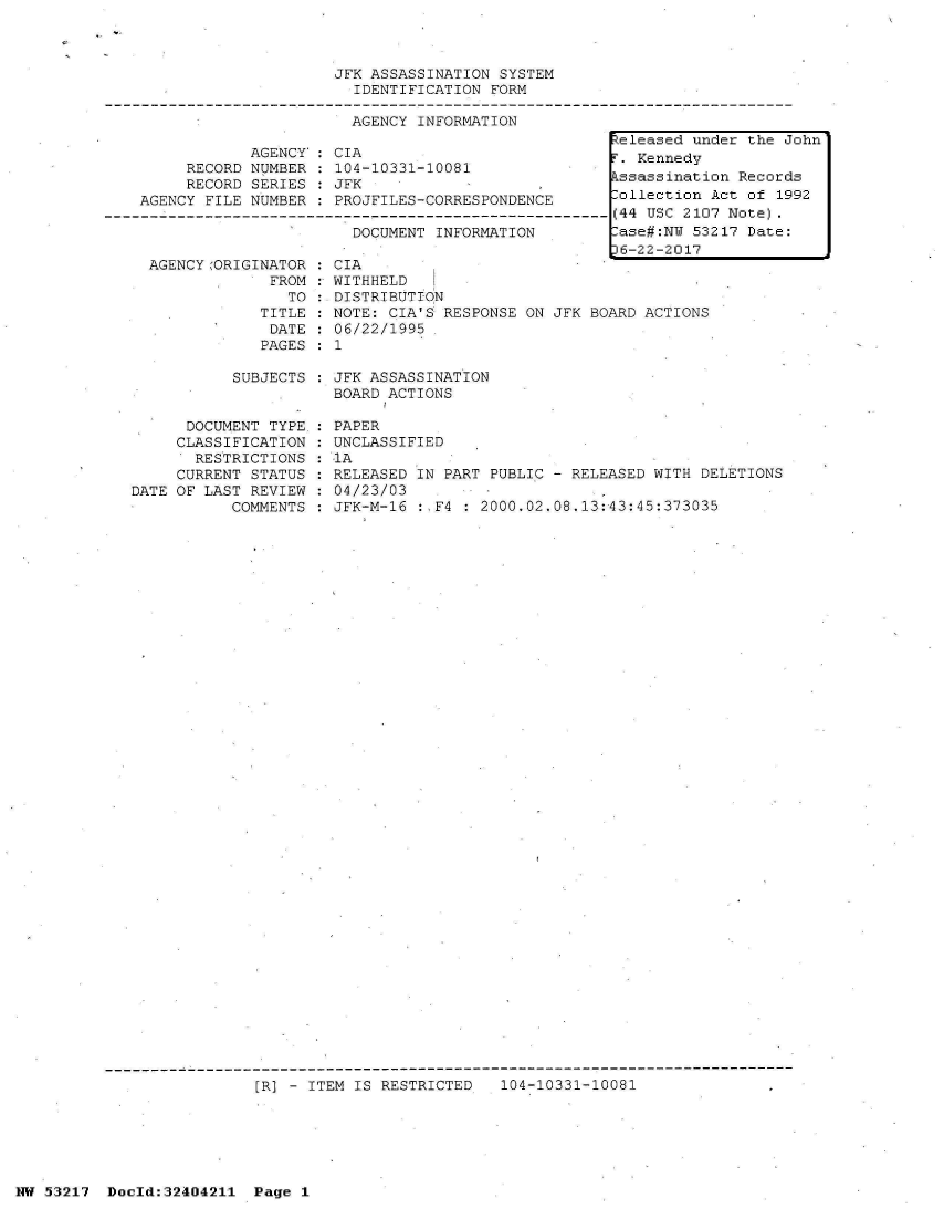 handle is hein.jfk/jfkarch07074 and id is 1 raw text is: 



                         JFK ASSASSINATION SYSTEM
                           IDENTIFICATION FORM

                           AGENCY INFORMATION
                                                        teleased under the John
                AGENCY': CIA                              Kennedy
         RECORD NUMBER : 104-10331-10081
         RECORD SERIES : JFK                    ,ssassination Records
    AGENCY FILE NUMBER : PROJFILES-CORRESPONDENCE       ollection  Act of 1992
------- ------------------------------------------------ (44 USC 2107 Note).
                           DOCUMENT INFORMATION         ase#:NW 53217  Date:
                                                        16-22-2017


AGENCYORIGINATOR
             FROM


   TO
TITLE
DATE
PAGES


CIA
WITHHELD
DISTRIBUT ION
NOTE: CIA'S RESPONSE ON JFK BOARD ACTIONS
06/22/1995
1


SUBJECTS : JFK ASSASSINATION
           BOARD ACTIONS


      DOCUMENT TYPE :
      CLASSIFICATION :
      RESTRICTIONS  :
      CURRENT STATUS :
DATE OF LAST REVIEW :
           COMMENTS :


PAPER
UNCLASSIFIED
1A
RELEASED IN PART PUBLIC - RELEASED WITH DELETIONS
04/23/03
JFK-M-16 :,F4 : 2000.02.08.13:43:45:373035


[R] - ITEM IS RESTRICTED   104-10331-10081


NW 53217  Doold:32404211  Page 1


:
:


