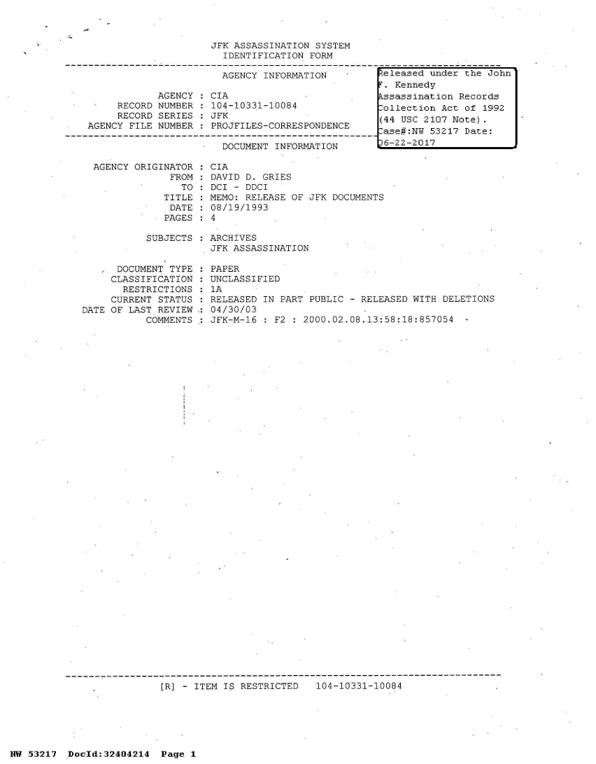 handle is hein.jfk/jfkarch07075 and id is 1 raw text is: 



JFK ASSASSINATION SYSTEM
  IDENTIFICATION FORM

  AGENCY INFORMATION         Feleased under the John


            AGENCY
     RECORD NUMBER
     RECORD SERIES
AGENCY FILE NUMBER


CIA
104-10331-10084
JFK
PROJFILES-CORRESPONDENCE


DOCUMENT INFORMATION


AGENCY ORIGINATOR
             FROM
               TO:
            TITLE
            DATE
            PAGES


CIA
DAVID D. GRIES
DCI - DDCI
MEMO: RELEASE OF JFK DOCUMENTS
08/19/1993
4


SUBJECTS : ARCHIVES
           JFK ASSASSINATION


      DOCUMENT TYPE
      CLASSIFICATION
      RESTRICTIONS
      CURRENT STATUS
DATE OF LAST REVIEW
           COMMENTS


  PAPER
  UNCLASSIFIED
:1A
  RELEASED IN PART PUBLIC - RELEASED WITH DELETIONS
  04/30/03
  JFK-M-16 : F2 : 2000.02.08.13:58:18:857054  -


[R] - ITEM IS RESTRICTED   104-10331-10084


NW 53217  Dold:32404214   Page 1


F. Kennedy
Assassination Records
Collection Act of 1992
(44 USC 2107 Note).
Case#:NW 53217 Date:
36-22-2017


