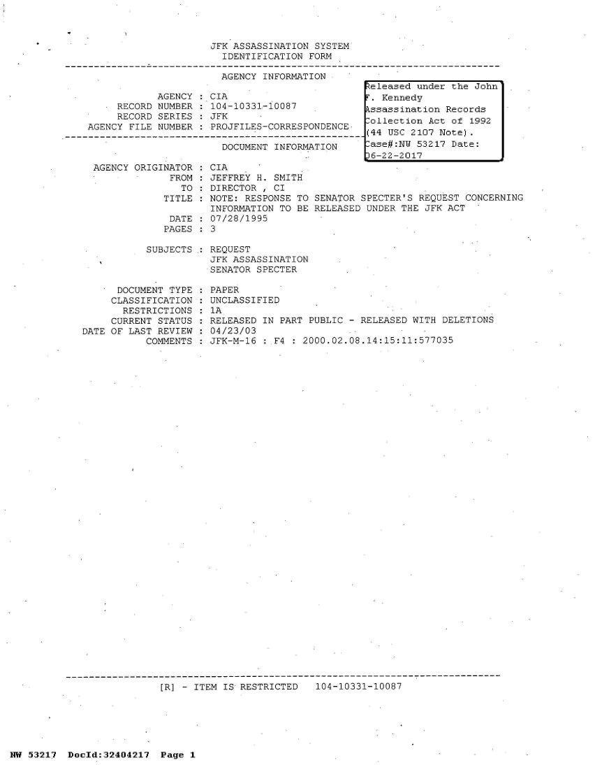 handle is hein.jfk/jfkarch07077 and id is 1 raw text is: 



JFK ASSASSINATION SYSTEM
  IDENTIFICATION FORM

  AGENCY INFORMATION


            AGENCY   CIA
     RECORD NUMBER   104-10331-10087
     RECORD SERIES   JFK
AGENCY FILE NUMBER   PROJFILES-CORRESPONDENCE

                       DOCUMENT INFORMATION


  AGENCY ORIGINATOR
               FROM:
                 TO
              TITLE

              DATE
              PAGES

           SUBJECTS



      DOCUMENT TYPE
      CLASSIFICATION
      RESTRICTIONS
      CURRENT STATUS
DATE OF LAST REVIEW
           COMMENTS


CIA
JEFFREY H. SMITH
DIRECTOR , CI
NOTE: RESPONSE TO
INFORMATION TO BE
07/28/1995
3


SENATOR SPECTER'S REQUEST CONCERNING
RELEASED UNDER THE JFK ACT


REQUEST
JFK ASSASSINATION
SENATOR SPECTER

PAPER
UNCLASSIFIED
1A
RELEASED IN PART PUBLIC - RELEASED WITH DELETIONS
04/23/03
JFK-M-16 : F4 : 2000.02.08.14:15:11:577035


[R] - ITEM IS RESTRICTED   104-10331-10087


NW 53217  Dold:32404217   Page 1


Released under the John
r. Kennedy
kssassination Records
ollection  Act of 1992
(44 USC 2107 Note).
-ase#:NW 53217 Date:
36-22-2017


