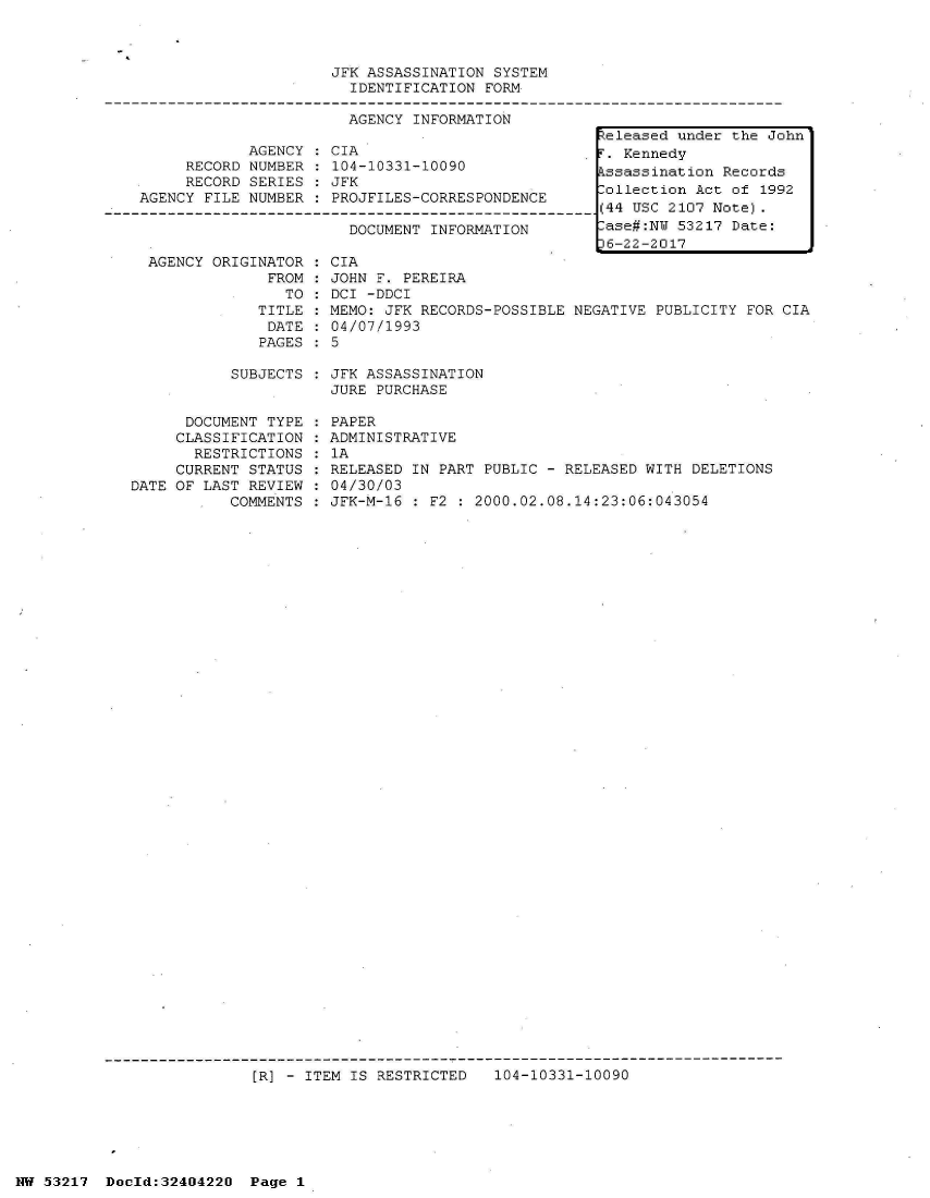 handle is hein.jfk/jfkarch07078 and id is 1 raw text is: 



JFK ASSASSINATION SYSTEM
  IDENTIFICATION FORM

  AGENCY INFORMATION


            AGENCY   CIA
     RECORD NUMBER   104-10331-10090
     RECORD SERIES   JFK
AGENCY FILE NUMBER   PROJFILES-CORRESPONDENCE

                       DOCUMENT INFORMATION


AGENCY ORIGINATOR
             FROM
               TO
            TITLE
            DATE
            PAGES


CIA
JOHN F. PEREIRA
DCI -DDCI
MEMO: JFK RECORDS-POSSIBLE
04/07/1993
5


NEGATIVE PUBLICITY FOR CIA


SUBJECTS : JFK ASSASSINATION
           JURE PURCHASE


      DOCUMENT TYPE
      CLASSIFICATION
      RESTRICTIONS
      CURRENT STATUS
DATE OF LAST REVIEW
           COMMENTS


PAPER
ADMINISTRATIVE
1A
RELEASED IN PART PUBLIC - RELEASED WITH DELETIONS
04/30/03
JFK-M-16 : F2 : 2000.02.08.14:23:06:043054


[R] - ITEM IS RESTRICTED   104-10331-10090


NW 53217  Docld:32404220  Page 1


Released under the John
F. Kennedy
Assassination Records
Collection Act of 1992
(44 USC 2107 Note).
Case#:NW 53217 Date:
6-22-2017


