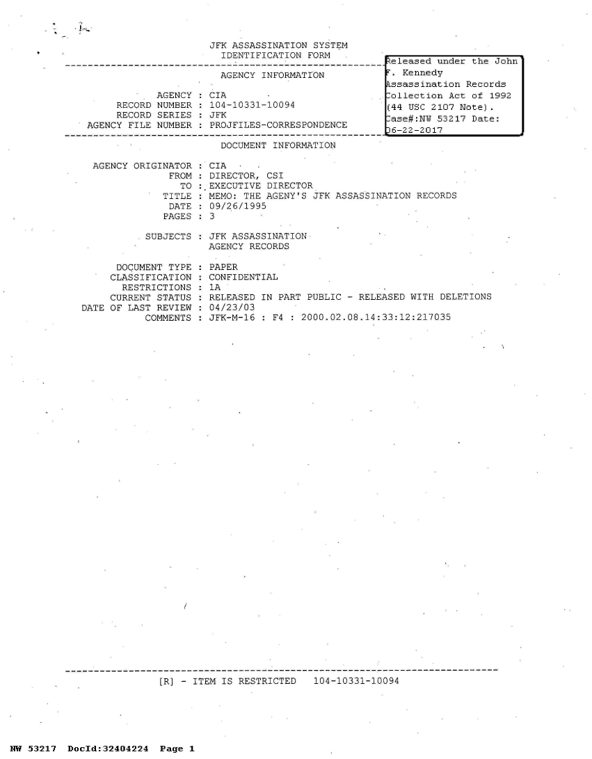 handle is hein.jfk/jfkarch07079 and id is 1 raw text is: 



JFK ASSASSINATION SYSTEM
  IDENTIFICATION FORM

  AGENCY INFORMATION


            AGENCY
     RECORD NUMBER
     RECORD SERIES
AGENCY FILE NUMBER


:CIA
  104-10331-10094
  JFK
  PROJFILES-CORRESPONDENCE


Released under the John
r. Kennedy
kssassination Records
lollection Act of 1992
(44 USC 2107 Note).
.ase#:NW 53217 Date:
36-22-2017


DOCUMENT INFORMATION


AGENCY ORIGINATOR
             FROM
               TO
            TITLE
            DATE
            PAGES


  CIA
  DIRECTOR, CSI
:.EXECUTIVE DIRECTOR
  MEMO: THE AGENY'S JFK ASSASSINATION RECORDS
  09/26/1995
:3


SUBJECTS : JFK ASSASSINATION
           AGENCY RECORDS


      DOCUMENT TYPE
      CLASSIFICATION
      RESTRICTIONS
      CURRENT STATUS
DATE OF LAST REVIEW
           COMMENTS


PAPER
CONFIDENTIAL
1A
RELEASED IN PART PUBLIC - RELEASED WITH DELETIONS
04/23/03
JFK-M-16 : F4   2000.02.08.14:33:12:217035


[R] - ITEM IS RESTRICTED   104-10331-10094


NW 53217  Docld:32404224  Page 1


il


