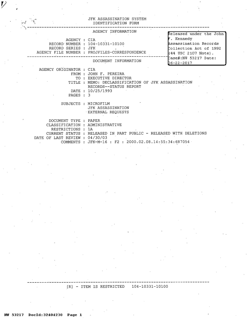 handle is hein.jfk/jfkarch07082 and id is 1 raw text is: 



                         JFK ASSASSINATION SYSTEM
                           IDENTIFICATION FORM
-----------------                       ----------------------
                           AGENCY INFORMATION-                    -   -   -   --


     RECORD
     RECORD
AGENCY FILE


AGENCY
NUMBER
SERIES
NUMBER


CIA
104-10331-10100
JFK
PROJFILES-CORRESPONDENCE


                      DOCUMENT INFORMATION

AGENCY ORIGINATOR  : CIA
             FROM  : JOHN F. PEREIRA
               TO  : EXECUTIVE DIRECTOR
            TITLE  : MEMO: DECLASSIFICATION
                    RECORDS--STATUS REPORT
             DATE  : 10/25/1993
             PAGES : 3


OF JFK ASSASSINATION


           SUBJECTS : MICROFILM
                      JFK ASSASSINATION
                      EXTERNAL REQUESTS

      DOCUMENT TYPE : PAPER
      CLASSIFICATION : ADMINISTRATIVE
      RESTRICTIONS  : 1A
      CURRENT STATUS : RELEASED IN PART PUBLIC - RELEASED WITH DELETIONS
DATE OF LAST REVIEW : 04/30/03
           COMMENTS : JFK-M-16 : F2 : 2000.02.08.14:55:34:687054


[R] - ITEM IS RESTRICTED   104-10331-10100


NW 53217  Doold:32404230  Page 1


Released under the John
F. Kennedy
Assassination Records
Collection Act of 1992
(44 USC 2107 Note).
Case#:NU 53217 Date:
p6-22-2017


