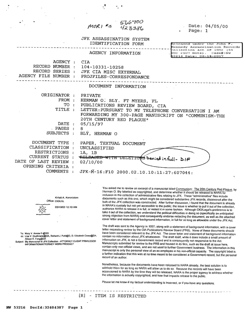 handle is hein.jfk/jfkarch07102 and id is 1 raw text is: 



G7   47oQ
/q;3g


Date: 04/05/00
Page: 1


                                      JFK   ASSASSINATION SYSTEM
                                           IDENTIFICATION FORM                              eeaset uer the John F.
-----------___---                      ___- ---_-nn-y                                                 Assassination      Records
                                                                                            ollection Act 01t 1992 (4
                                           AGENCY INFORMATION                            .SC 2107 Mte) - Casefl MW
                                                                                           }3216   Date:;  06-14-201-7


         RECORD
         RECORD
AGENCY FILE


AGENCY : CIA
NUMBER : 104-10331-10258
SERIES : JFK CIA MISC EXTERNAL
NUMBER : PROJFILES-CORRESPONDANCE


DOCUMENT INFORMATION


ORIGINATOR
          FROM
             TO
        TITLE


                         DATE
                         PAGES
                   SUBJECTS

          DOCUMENT TYPE
          CLASSIFICATION
            RESTRICTIONS
         CURRENT STATUS
DATE OF LAST REVIEW
     OPENING CRITERIA
                  COMMENTS





                        Kristi A. Kennisto
                   Office: CtOtLGl


03119/03 10:10 AM


   To: Mary V Amoia-Y-@DO
   cc: Lisa V. Studlmnann@DA, Richard J. Publ@D, D. Eli
      Allison K. Fn@OA
subject: ly ManuscKpt in JFK Collection - ATTORNEY CLI
      INFORMATION/ATFORNEY WORK PRODUCT


  PRIVATE
  HERMAN O. BLY. FT MYERS, FL
  PUBLICATIONS REVIEW BOARD, CIA
  LETTER:PURSUANT TO MY TELEPHONE CONVERSATION I AM
  FORWARDING MY 300-PAGE MANUSCRIPT ON COMMUNISM-THE
  20TH CENTURY RED PLAGUE
  05/15/97
  8
  BLY, HERMAN 0

  PAPER, TEXTUAL DOCUMENT
  UNCLASSIFIED
  1A,   1B

  02/10/00

  JFK-M-16:F10 2000.02.10.10:11:27:607044:



               You asked me to review an excerpt of a manuscript titled Communism: The 20th Century Red Plaque by
               Herman 0. Bly labelled as copyrighted, and determine whether it should be released to NARA for
               inclusion in the collection of administrative files relating to JFK. These administrative files include
n              documents such as this one, which might be considered substantive JFK records, discovered after the
               bulk of the JFK collection was constructed. After further discussion, I found that the document is already
               in NARA's custody but not yet accessible to the public; the issue is whether to pull it out of the collection,
               authortze NARA to release it in full, or redact it in some fashion. Although CIO/Legal's preference is to
               take it out of the collection, we understand the political difficulties in doing so (specifically an anticipated
               strong objection from NARA) and consequently endorse redacting the document, as well as the attached
               cover letter and statement of background information, in full for as long as allowable under the JFK Act.
               The draft was sent to the Agency in 1997; along with a statement of background information, with a cover
               letter requesting review by the CIA Publications Review Board (PR8). None of these documents should
               have been considered relevant to the JFK Act. The cover letter and statement of background information
zabeth CIosS@DA. contain no information about JFK whatsoever. The draft itself, while it does include a small amount of
ENT PRIV1LEGED information on JFK, is not a Government record and is consequently not responsive to the Act.
               Manuscripts submitted for review to the PRB and housed in its files, such as the draft at issue here.
               contain only non-official views, and are not used to further Govemment business. The information in this
               manuscript is only the personal view of an ex-employee in his non-official capacity. The copyright label is
               a further indication that this was at no lime meant to be con sidered a Government record, but the personal
               record of an author.
               Nonetheless, because the documents have been released to NARA already, the best solution is to
               withhold them for as long as NARA will allow us to do so Because the records will have been
               accessioned to NARA by the time they will be released, NARA is the proper agency to address whether
               the information is actually copyrighted, and how that impacts release to the public.
               Please let me know if my factual understanding is incorrect, or if you have any questions.


[R]   -  ITEM IS RESTRICTED


NW  53216 DocId:32404387 Page 1


