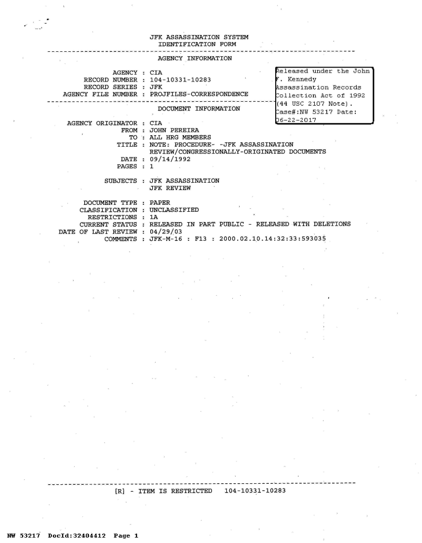 handle is hein.jfk/jfkarch07109 and id is 1 raw text is: 




JFK ASSASSINATION SYSTEM
  IDENTIFICATION FORM

  AGENCY INFORMATION


            AGENCY
     RECORD NUMBER
     RECORD SERIES
AGENCY FILE NUMBER



AGENCY  ORIGINATOR
              FROM
                TO
             TITLE

             DATE
             PAGES


  CIA                            Zeleased unde
  104-10331-10283                 . Kennedy
  JFK                             ssassination
  PROJFILES-CORRESPONDENCE        ollection Ac
                                 (44 USC 2107
    DOCUMENT INFORMATION
                                  ase#:NU 5321
                                  :6-22-2017
 :CIA
: JOHN PEREIRA
  ALL HRG MEMBERS
  NOTE: PROCEDURE- -JFK ASSASSINATION
  REVIEW/CONGRESSIONALLY-ORIGINATED DOCUMENTS
  09/14/1992
:1


SUBJECTS : JFK ASSASSINATION
           JFK REVIEW


      DOCUMENT TYPE
      CLASSIFICATION
      RESTRICTIONS
      CURRENT STATUS
DATE OF LAST REVIEW
           COMMENTS


PAPER
UNCLASSIFIED
1A
RELEASED IN PART PUBLIC - RELEASED WITH DELETIONS
04/29/03
JFK-M-16 : F13 : 2000.02.10.14:32:33:593035


[R] - ITEM IS RESTRICTED   104-10331-10283


NW 53217  Doold:32404412


r the John

Records
t of 1992
Note).
7 Date:


Page 1


