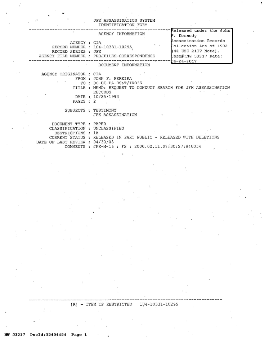 handle is hein.jfk/jfkarch07116 and id is 1 raw text is: 



                     JFK ASSASSINATION SYSTEM
                       IDENTIFICATION FORM

                       AGENCY INFORMATION

            AGENCY   CIA
     RECORD NUMBER   104-10331-10295
     RECORD SERIES   JFK
AGENCY FILE NUMBER   PROJFILES-CORRESPONDENCE

                       DOCUMENT INFORMATION


AGENCY ORIGINATOR   CIA
             FROM   JOHN F. PEREIRA
               TO   DO-DI-DA-DS&T/IRO'S
            TITLE   MEMO: REQUEST TO CONDUCT SEARCH  FOR JFK ASSASSINATION
                    RECORDS
             DATE  : 10/25/1993
             PAGES: 2


SUBJECTS : TESTIMONY
           JFK ASSASSINATION


      DOCUMENT TYPE
      CLASSIFICATION
      RESTRICTIONS
      CURRENT STATUS
DATE OF LAST REVIEW
           COMMENTS


PAPER
UNCLASSIFIED
lA
RELEASED IN PART PUBLIC - RELEASED WITH DELETIONS
04/30/03
JFK-M-16 : F2 : 2000.02.11.07:30:27:840054


[R] - ITEM IS RESTRICTED   104-10331-10295


NW 53217  Doold:32404424  Page 1


Released under the John
F. Kennedy
kssassination Records
Collection Act of 1992
(44 USC 2107 Note).
lase#:NW 53217 Date:
D6-24-2017


