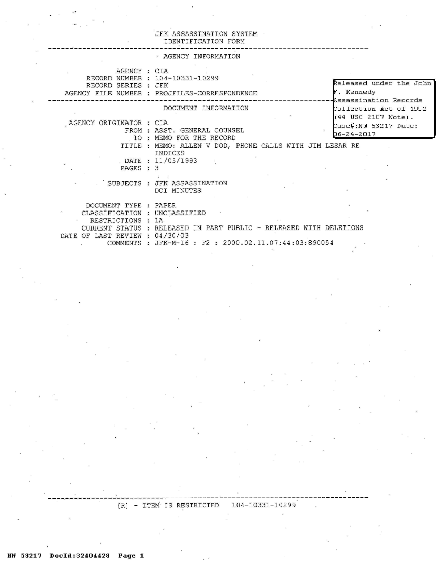 handle is hein.jfk/jfkarch07117 and id is 1 raw text is: 



                     JFK ASSASSINATION SYSTEM
                       IDENTIFICATION  FORM

                       - AGENCY INFORMATION

            AGENCY   CIA
     RECORD NUMBER  : 104-10331-10299
     RECORD SERIES   JFK                                        Zeleased
AGENCY FILE NUMBER  : PROJFILES-CORRESPONDENCE                   . Kenne
                                                               - sassin
                       DOCUMENT INFORMATION                     Collecti
                                                                (44 USC


AGENCY ORIGINATOR
             FROM
             ITO
             TITLE

             DATE
             PAGES


CIA                                        ase#:N
ASST. GENERAL COUNSEL                        242
MEMO FOR THE RECORD
MEMO: ALLEN V DOD, PHONE CALLS WITH JIM LESAR RE
INDICES
11/05/1993
3


vT
0


under  the John
dy
ation Records
on Act of 1992
2107 Note).
53217  Date:
17


SUBJECTS : JFK ASSASSINATION
           DCI MINUTES


      DOCUMENT TYPE
      CLASSIFICATION
      RESTRICTIONS
      CURRENT STATUS
DATE OF LAST REVIEW
           COMMENTS


PAPER
UNCLASSIFIED
1A
RELEASED IN PART PUBLIC - RELEASED WITH DELETIONS
04/30/03
JFK-M-16 : F2 : 2000.02.11.07:44:03:890054


[R] - ITEM IS RESTRICTED   104-10331-10299


NW 53217  Doold:32404428  Page 1



