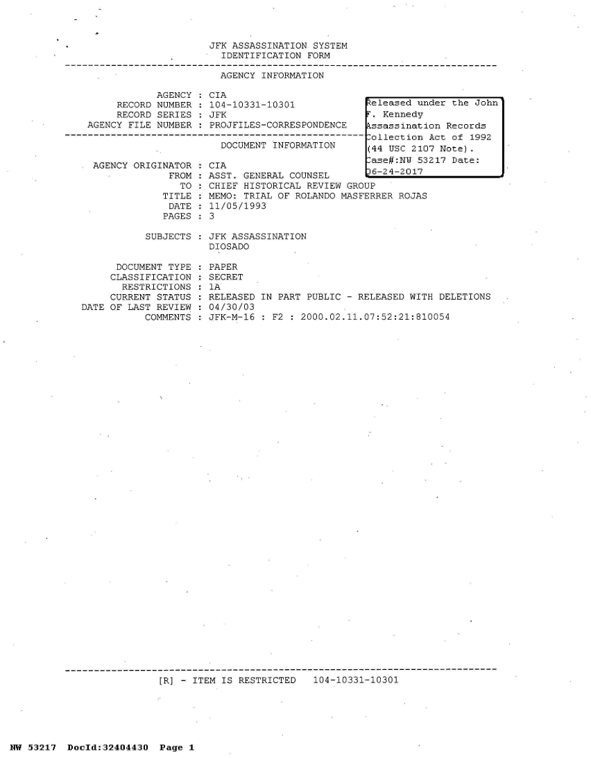 handle is hein.jfk/jfkarch07118 and id is 1 raw text is: 



                         JFK ASSASSINATION SYSTEM
                           IDENTIFICATION FORM

                           AGENCY INFORMATION

                AGENCY : CIA
         RECORD NUMBER   104-10331-10301             teleased under the John
         RECORD SERIES : PJF. Kennedy
    AGENCY FILE NUMBER   PROJFILES-CORRESPONDENCE ssassination Records
-------------------------------------------------------ollection Act of 1992
                           DOCUMENT INFORMATION      ili TTqW ?1f7 Aj~t.r


AGENCY ORIGINATOR
             FROM
               TO
            TITLE
            DATE
            PAGES


CIA                        [ase#:NW  53
ASST. GENERAL COUNSEL        6-24-2017
CHIEF HISTORICAL REVIEW GROUP
MEMO: TRIAL OF ROLANDO MASFERRER ROJAS
11/05/1993
3


SUBJECTS : JFK ASSASSINATION
           DIOSADO


      DOCUMENT TYPE
      CLASSIFICATION
      RESTRICTIONS
      CURRENT STATUS
DATE OF LAST REVIEW
           COMMENTS


PAPER
SECRET
1A
RELEASED IN PART PUBLIC - RELEASED WITH DELETIONS
04/30/03
JFK-M-16 : F2 : 2000.02.11.07:52:21:810054


[R] - ITEM IS RESTRICTED   104-10331-10301


NW 53217  Dold:32404430   Page 1


217 Date:


