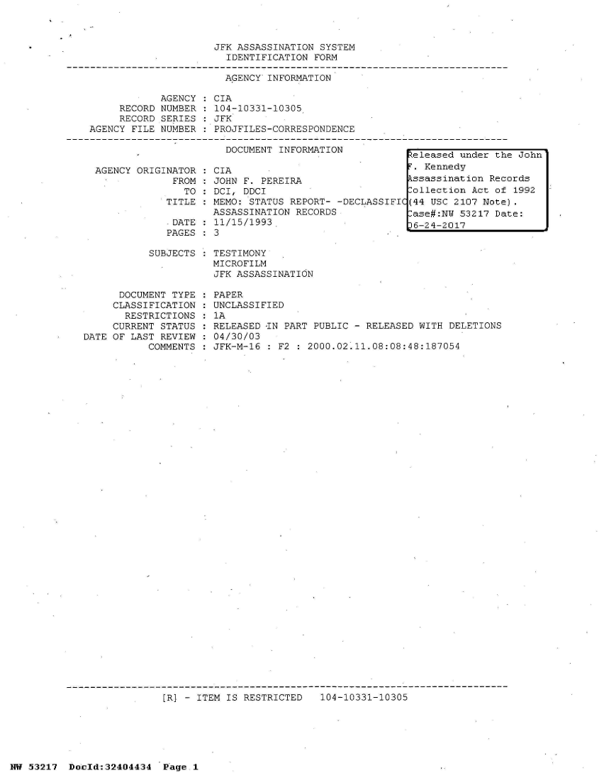 handle is hein.jfk/jfkarch07120 and id is 1 raw text is: 



JFK ASSASSINATION SYSTEM
  IDENTIFICATION FORM


AGENCY INFORMATION


     RECORD
     RECORD
AGENCY FILE


AGENCY
NUMBER
SERIES
NUMBER


CIA
104-10331-10305
JFK
PROJFILES-CORRESPONDENCE


DOCUMENT INFORMATION


  AGENCY ORIGINATOR
               FROM:
                 TO
              TITLE

              .DATE
              PAGES

           SUBJECTS



      DOCUMENT TYPE
      CLASSIFICATION
      RESTRICTIONS
      CURRENT STATUS
DATE OF LAST REVIEW
           COMMENTS


CIA
JOHN F. PEREIRA
DCI, DDCI
MEMO: STATUS REPORT- -DECLASSIFIC
ASSASSINATION RECORDS
11/15/1993.
3


TESTIMONY
MICROFILM
JFK ASSASSINATION


PAPER
UNCLASSIFIED
1A
RELEASED -IN PART PUBLIC - RELEASED WITH DELETIONS
04/30/03
JFK-M-16 : F2 : 2000.02.11.08:08:48:187054


[R) - ITEM IS RESTRICTED   104-10331-10305


NW 53217  Doold:32404434  Page.1


Released under the John
F. Kennedy
Assassination Records
Collection Act of 1992
(44 USC 2107 Note).
Case#:NW 53217 Date:
p6-24-2017


